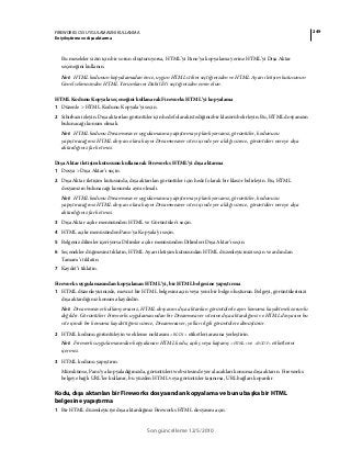 249FIREWORKS CS5 UYGULAMASINI KULLANMA
En iyileştirme ve dışa aktarma
Son güncelleme 12/5/2010
Bu meseleler sizin için bir sorun oluşturuyorsa, HTML’yi Pano’ya kopyalama yerine HTML’yi Dışa Aktar
seçeneğini kullanın.
Not: HTML kodunun kopyalamadan önce, uygun HTML stilini seçtiğinizden ve HTML Ayarı iletişim kutusunun
Genel sekmesinden HTML Yorumlarını Dahil Et’i seçtiğinizden emin olun.
HTML Kodunu Kopyala seçeneğini kullanarak Fireworks HTML’yi kopyalama
1 Düzenle > HTML Kodunu Kopyala’yı seçin.
2 Sihirbazı izleyin. Dışa aktarılan görüntüler için hedef olarak istediğiniz bir klasörü belirleyin. Bu, HTML dosyanızın
bulunacağı konum olmalı.
Not: HTML kodunu Dreamweaver uygulamasına yapıştırmayı planlıyorsanız, görüntüler, kodunuzu
yapıştıracağınız HTML dosyası olarak aynı Dreamweaver sitesi içinde yer aldığı sürece, görüntüleri nereye dışa
aktardığınız fark etmez.
Dışa Aktar iletişim kutusunu kullanarak Fireworks HTML’yi dışa aktarma
1 Dosya > Dışa Aktar’ı seçin.
2 Dışa Aktar iletişim kutusunda, dışa aktarılan görüntüler için hedef olarak bir klasör belirleyin. Bu, HTML
dosyanızın bulunacağı konumla aynı olmalı.
Not: HTML kodunu Dreamweaver uygulamasına yapıştırmayı planlıyorsanız, görüntüler, kodunuzu
yapıştıracağınız HTML dosyası olarak aynı Dreamweaver sitesi içinde yer aldığı sürece, görüntüleri nereye dışa
aktardığınız fark etmez.
3 Dışa Aktar açılır menüsünden HTML ve Görüntüler'i seçin.
4 HTML açılır menüsünden Pano'ya Kopyala'yı seçin.
5 Belgeniz dilimler içeriyorsa Dilimler açılır menüsünden Dilimleri Dışa Aktar’ı seçin.
6 Seçenekler düğmesini tıklatın, HTML Ayarı iletişim kutusundan HTML düzenleyicinizi seçin ve ardından
Tamam’ı tıklatın.
7 Kaydet’i tıklatın.
Fireworks uygulamasından kopyalanan HTML’yi, bir HTML belgesine yapıştırma
1 HTML düzenleyicinizde, mevcut bir HTML belgesini açın veya yeni bir belge oluşturun. Belgeyi, görüntülerinizi
dışa aktardığınız konuma kaydedin.
Not: Dreamweaver kullanıyorsanız, HTML dosyasını dışa aktarılan görüntülerle aynı konuma kaydetmek zorunlu
değildir. Görüntüleri Fireworks uygulamasından bir Dreamweaver sitesine dışa aktardığınız ve HTML dosyasını bu
site içinde bir konuma kaydettiğiniz sürece, Dreamweaver, yolları ilgili görüntülere dönüştürür.
2 HTML kodunu görüntüleyin ve ekleme noktasını <BODY> etiketleri arasına yerleştirin.
Not: Fireworks uygulamasından kopyalanan HTML kodu, açılış veya kapanış <HTML> ve <BODY> etiketlerini
içermez.
3 HTML kodunu yapıştırın.
Mümkünse, Pano’ya kopyaladığınızda, görüntüleri web sitesinde yer alacakları konuma dışa aktarın. Fireworks
belgeye bağlı URL’ler kullanır, bu yüzden HTML veya görüntüler taşınırsa, URL bağları koparılır.
Kodu, dışa aktarılan bir Fireworks dosyasından kopyalama ve bunu başka bir HTML
belgesine yapıştırma
1 Bir HTML düzenleyiciye dışa aktardığınız Fireworks HTML dosyasını açın.
 