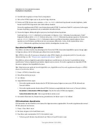 250FIREWORKS CS5 UYGULAMASINI KULLANMA
En iyileştirme ve dışa aktarma
Son güncelleme 12/5/2010
2 Gerekli kodu vurgulayın ve bunu Pano’ya kopyalayın.
3 Mevcut bir HTML belgesi açın ya da yeni bir belge oluşturun.
4 Kodu yeni HTML dosyası içine yapıştırın. <HTML> ve <BODY> etiketlerini kopyalamak zorunda değilsiniz, çünkü
bunlar hedef HTML belgesinde zaten dahil edilmiş olmalıdır.
Fireworks uygulamasında HTML Ayarı iletişim kutusunda HTML Yorumlarını Dahil Et’i seçtiyseniz, kodu uygun
konuma kopyalayıp yapıştırmak için yorumlardaki talimatları izleyin.
5 Fireworks belgeniz etkileşimli öğeler içeriyorsa, JavaScript kodunu kopyalayın.
JavaScript kodu <SCRIPT> etiketleriyle çevrelenmiştir ve belgenin <HEAD> bölümüne konumlanmıştır. Hedef
belgenizde halihazırda bir <SCRIPT> bölümü yoksa, tüm <SCRIPT> bölümünü kopyalayıp yapıştırın. Bu durumda,
mevcut <SCRIPT> bölümüne,<SCRIPT> bölümünün yalnızca içeriklerini kopyalayıp yapıştırmalısınız, bunu
yaparken mevcut bölümün içeriklerini üst üste yazmamaya dikkat edin. Ayrıca, kodu yapıştırdıktan sonra
<SCRIPT> bölümünde çoğaltılmış JavaScript işlevleri olmadığından da emin olun.
Dışa aktarılan HTML'yi güncelleme
Güncelleme size daha önceden dışa aktardığınız bir Fireworks HTML dosyasında değişiklikler yapma olanağı sağlar
ve belgenin yalnızca tek bir bölümünü güncellemek isterseniz faydalıdır.
Not: HTML’yi Güncelle, Dreamweaver belgeleriyle, diğer HTML belgeleriyle çalıştığından farklı bir biçimde çalışır.
Daha fazla bilgi için, bkz. “Dreamweaver uygulamasıyla çalışma” sayfa 255.
Güncellerken, yalnızca değiştirilen görüntüleri değiştirmeyi seçebilirsiniz ya da tüm kod ve görüntülerin üstüne
yazabilirsiniz. Yalnızca değiştirilen görüntüleri değiştirmeyi seçerseniz, Fireworks uygulamasının dışındaki HTML
dosyasına yaptığınız tüm değişiklikler korunur.
Not: Belge katmanına yapılacak önemli değişiklikler için, değişikliklerinizi Fireworks uygulamasında yapın ve HTML
dosyasını yeniden dışa aktarın.
1 Dosya > HTML’yi Güncelle’yi seçin.
2 Güncellenecek dosyayı seçin.
3 Aç’ı tıklatın.
4 Aşağıdakilerden birini yapın:
• Fireworks uygulamasında oluşturulan bir HTML bulunmazsa, belgenin sonuna yeni HTML eklemek için
Tamam’ı tıklatın.
• Fireworks uygulamasında oluşturulmuş HTML bulunursa, aşağıdakilerden birini seçin ve Tamam’ı tıklatın.
Görüntüleri ve Görüntülerin HTML’sini Değiştir Önceki Fireworks HTML’sini değiştirir
Sadece Görüntüleri Güncelle Yalnızca görüntülerin üstüne yazar
5 Görüntüler Klasörünü Seç iletişim kutusu görüntülenirse, bir klasör seçin ve Aç’ı tıklatın.
CSS katmanlarını dışa aktarma
CSS katmanları üst üste binebilir ve bir katman bir diğerinin üstüne yığınlanabilir. Fireworks uygulamasında normal
HTML çıktısı üst üste binmez.
1 Dosya > Dışa Aktar’ı seçin.
2 Bir dosya adı girin ve bir hedef klasör seçin.
3 Dışa Aktar açılır menüsünden CSS Ve Görüntüler'i seçin.
• Yalnızca geçerli durumu dışa aktarmak için Yalnızca Geçerli Durum'u seçin.
 