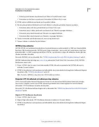 251FIREWORKS CS5 UYGULAMASINI KULLANMA
En iyileştirme ve dışa aktarma
Son güncelleme 12/5/2010
• Yalnızca geçerli durumu dışa aktarmak için Yalnızca Geçerli Durum'u seçin.
• Görüntüler için bir klasör seçmek üzere Görüntüleri Alt Klasöre Koy'u seçin.
4 HTML sayfası özelliklerini ayarlamak için Seçenekler'i tıklatın.
5 Bir arka plan görüntüsü belirlemek için Gözat'ı tıklatın ve arka plan görüntüsü döşemeyi ayarlayın.
• Görüntüyü yalnızca bir kere görüntülemek için Tekrar Yok'u seçin.
• Görüntüyü yatay ve dikey yinelemek veya döşemek için Tekrarla seçeneğini belirleyin.
• Görüntüyü yatay olarak döşemek için Tekrarla-x seçeneğini belirleyin.
• Görüntüyü dikey olarak döşemek için Tekrarla-y seçeneğini belirleyin.
6 Tarayıcı üzerindeki sayfa hizalamasını sol, orta veya sağ olarak seçin.
7 Tamam'ı tıklatın ve ardından Kaydet'i tıklatın.
XHTML'yi dışa aktarma
XHTML HTML (web sayfalarını biçimlendirme ve görüntülemenin şu anki standardı) ve XML’nin (Genişletilebilir
İşaretleme Dili) kombinasyonudur. XHTML geriye doğru uyumludur—yani şu anki web tarayıcılarının çoğu bunu
görüntüleyebilir—ve XML içeriğini görüntüleyen, PDA’lar, cep telefonları ve diğer elle kullanılan cihazlar gibi tüm
cihazlar tarafından okunabilir.
Fireworks XHTML’yi de içe aktarabilir. Bkz. “HTML dosyalarından Fireworks PNG dosyaları oluşturma” sayfa 8.
XHTML hakkında daha fazla bilgi için, www.w3.org adresindeki World Wide Web Consortium (W3C) XHTML
belirlemesini ziyaret edin.
1 Dosya > HTML Ayarı’nı seçin, Genel sekmesindeki HTML Stili açılır menüsünden bir XHTML stili seçin ve
ardından Tamam’ı tıklatın.
2 HTML’yi dışa aktarma veya kopyalama için kullanılabilir olan yöntemlerden herhangi birini kullanarak belgenizi
dışa aktarın. Bkz. “HTML'yi dışa aktarma” sayfa 247.
Not: Fireworks, XHTML’ye dışa aktarırken UTF-8 kodlaması kullanır.
Dosyaları UTF-8 kodlamalı ve kodlamasız dışa aktarma
UTF-8, Evrensel Karakter Kümesi Dönüştürme Formatı-8, web tarayıcıların farklı karakter kümelerini (örneğin,
Çince metin ve İngilizce metin) aynı HTML sayfasında görüntülemesine olanak sağlayan bir metin kodlaması
yöntemidir. UTF-8 kodlaması varsayılan olarak açıktır.
Fireworks UTF-8 kodlaması kullanan belgeleri de içe aktarabilir. Bkz. “HTML dosyalarından Fireworks PNG dosyaları
oluşturma” sayfa 8.
Belgeleri UTF-8 kodlamasız dışa aktarma
1 Dosya > HTML Ayarı’nı seçin.
2 Belgeye Özgü sekmesinde, UTF-8 kodlaması kutusunu temizleyin ve Tamam’ı tıklatın.
3 HTML’yi dışa aktarma veya kopyalama için kullanılabilir olan yöntemlerden herhangi birini kullanarak belgeyi
dışa aktarın.
 
