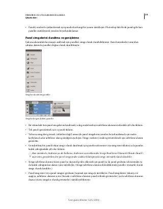 20FIREWORKS CS5 UYGULAMASINI KULLANMA
Çalışma alanı
Son güncelleme 12/5/2010
• Paneli yeniden boyutlandırmak için panelin herhangi bir yanını sürükleyin. Photoshop'taki Renk paneli gibi bazı
paneller sürükleyerek yeniden boyutlandırılamaz.
Panel simgelerini daraltma ve genişletme
Çalışma alanındaki karmaşayı azaltmak için panelleri simge olarak daraltabilirsiniz. Bazı durumlarda varsayılan
çalışma alanında paneller düğme olarak daraltılmıştır.
Simgelere daraltılmış paneller
Simgelerden genişletilmiş paneller
• Bir sütundaki tüm panel simgelerini daraltmak ya da genişletmek için sabitleme alanının üstündeki çift oku tıklatın.
• Tek paneli genişletmek için o paneli tıklatın.
• Yalnızca simgeleri görmek (etiketleri değil) amacıyla panel simgelerini yeniden boyutlandırmak için metin
kaybolana kadar sabitleme alanı genişliğini ayarlayın. Simge metnini yeniden görüntülemek için sabitleme alanını
genişletin.
• Genişletilmiş bir paneli tekrar simge olarak daraltmak için panelin sekmesini veya simgesini tıklatın ya da panelin
başlık çubuğundaki çift oku tıklatın.
Bazı ürünlerde, Arabirim ya da Kullanıcı Arabirimi seçeneklerinden Simge Panellerini Otomatik Olarak Daralt'ı
seçerseniz, genişletilmiş bir panel simgesinden uzakta tıklattığınızda simge otomatik olarak daraltılır.
• Simge sabitleme alanına yüzen panel ya da panel grubu eklemek için paneli ya da panel grubunu sekmesinden ya
da başlık çubuğundan alanın içine sürükleyin. (Simge sabitleme alanına eklendiklerinde paneller otomatik olarak
simge olarak daraltılır.)
• Panel simgesini (veya panel simgesi grubunu) taşımak için simgeyi sürükleyin. Panel simgelerini yukarıya ve
aşağıya, sabitleme alanının içine (burada o sabitleme alanının paneli stilinde görünürler) ya da sabitleme alanının
dışına (yüzen simgeler olarak görünürler) sürükleyebilirsiniz.
 