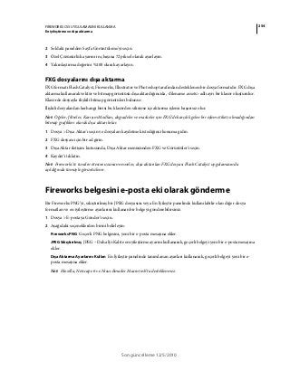 254FIREWORKS CS5 UYGULAMASINI KULLANMA
En iyileştirme ve dışa aktarma
Son güncelleme 12/5/2010
2 Soldaki panelden Sayfa Görüntüleme'yi seçin.
3 Özel Çözünürlük ayarını inç başına 72 piksel olarak ayarlayın.
4 Yakınlaştırma değerini %100 olarak ayarlayın.
FXG dosyalarını dışa aktarma
FXG formatı Flash Catalyst, Fireworks, Illustrator ve Photoshop tarafından desteklenen bir dosya formatıdır. FXG dışa
aktarma kullanarak vektör ve bitmap görüntüsü dışa aktardığınızda, <filename.assets> adlı ayrı bir klasör oluşturulur.
Klasörde dosyayla ilişkili bitmap görüntüleri bulunur.
İlişkili dosyalardan herhangi birisi bu klasörden silinirse içe aktarma işlemi başarısız olur.
Not: Öğeler, filtreler, Karışım Modları, degradeler ve maskeler için FXG'de karşılık gelen bir eşlem etiketi olmadığından
bitmap grafikleri olarak dışa aktarılırlar.
1 Dosya > Dışa Aktar'ı seçin ve dosyaları kaydetmek istediğiniz konuma gidin.
2 FXG dosyası için bir ad girin.
3 Dışa Aktar iletişim kutusunda, Dışa Aktar menüsünden FXG ve Görüntüler'i seçin.
4 Kaydet'i tıklatın.
Not: Fireworks'te tuvalin ötesine uzanan nesneler, dışa aktarılan FXG dosyası Flash Catalyst uygulamasında
açıldığında tümüyle görüntülenir.
Fireworks belgesini e-posta eki olarak gönderme
Bir Fireworks PNG’yi, sıkıştırılmış bir JPEG dosyasını veya En İyileştir panelinde kullanılabilir olan diğer dosya
formatları ve en iyileştirme ayarlarını kullanan bir belgeyi gönderebilirsiniz.
1 Dosya > E-postaya Gönder’i seçin.
2 Aşağıdaki seçeneklerden birini belirleyin:
Fireworks PNG Geçerli PNG belgesini, yeni bir e-posta mesajına ekler.
JPEG Sıkıştırılmış JPEG – Daha İyi Kalite en iyileştirme ayarını kullanarak, geçerli belgeyi yeni bir e-posta mesajına
ekler.
Dışa Aktarma Ayarlarını Kullan En İyileştir panelinde tanımlanan ayarları kullanarak, geçerli belgeyi yeni bir e-
posta mesajına ekler.
Not: Mozilla, Netscape 6 ve Nisus Emailer Macintosh’ta desteklenmez.
 