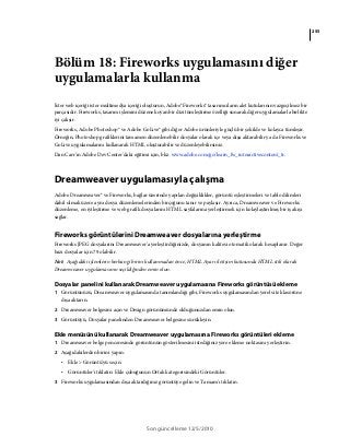255
Son güncelleme 12/5/2010
Bölüm 18: Fireworks uygulamasını diğer
uygulamalarla kullanma
İster web içeriği ister multimedya içeriği oluşturun, Adobe® Fireworks® tasarımcıların alet kutularının vazgeçilmez bir
parçasıdır. Fireworks, tasarım işlemini düzene koyan bir dizi tümleştirme özelliği sunarak diğer uygulamalarla birlikte
iyi çalışır.
Fireworks, Adobe Photoshop® ve Adobe GoLive® gibi diğer Adobe ürünleriyle güçlü bir şekilde ve kolayca tümleşir.
Örneğin, Photoshop grafiklerini tamamen düzenlenebilir dosyalar olarak içe veya dışa aktarabilir ya da Fireworks ve
GoLive uygulamalarını kullanarak HTML oluşturabilir ve düzenleyebilirsiniz.
Dan Carr’ın Adobe Dev Center'daki eğitimi için, bkz. www.adobe.com/go/learn_fw_interactivecontent_tr.
Dreamweaver uygulamasıyla çalışma
Adobe Dreamweaver® ve Fireworks, bağlar üzerinde yapılan değişiklikler, görüntü eşleştirmeleri ve tablo dilimleri
dahil olmak üzere aynı dosya düzenlemelerinden birçoğunu tanır ve paylaşır. Ayrıca, Dreamweaver ve Fireworks
düzenleme, en iyileştirme ve web grafik dosyalarını HTML sayfalarına yerleştirmek için kolaylaştırılmış bir iş akışı
sağlar.
Fireworks görüntülerini Dreamweaver dosyalarına yerleştirme
Fireworks JPEG dosyalarını Dreamweaver'a yerleştirdiğinizde, dosyanın kalitesi otomatik olarak hesaplanır. Değer
bazı dosyalar için 79 olabilir.
Not: Aşağıdaki işlemlerin herhangi birini kullanmadan önce, HTML Ayarı iletişim kutusunda HTML stili olarak
Dreamweaver uygulamasının seçildiğinden emin olun.
Dosyalar panelini kullanarak Dreamweaver uygulamasına Fireworks görüntüsü ekleme
1 Görüntünüzü, Dreamweaver uygulamasında tanımlandığı gibi, Fireworks uygulamasından yerel site klasörüne
dışa aktarın.
2 Dreamweaver belgesini açın ve Design görünümünde olduğunuzdan emin olun.
3 Görüntüyü, Dosyalar panelinden Dreamweaver belgesine sürükleyin.
Ekle menüsünü kullanarak Dreamweaver uygulamasına Fireworks görüntüleri ekleme
1 Dreamweaver belge penceresinde görüntünün gösterilmesini istediğiniz yere ekleme noktasını yerleştirin.
2 Aşağıdakilerden birini yapın:
• Ekle > Görüntü'yü seçin.
• Görüntüler'i tıklatın: Ekle çubuğunun Ortak kategorisindeki Görüntüler.
3 Fireworks uygulamasından dışa aktardığınız görüntüye gelin ve Tamam'ı tıklatın.
 