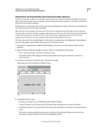 256FIREWORKS CS5 UYGULAMASINI KULLANMA
Fireworks uygulamasını diğer uygulamalarla kullanma
Son güncelleme 12/5/2010
Dreamweaver yer tutucularından yeni Fireworks dosyaları oluşturma
Görüntü yer tutucuları, sayfanızın son çizimlerini oluşturmadan önce çeşitli web sayfası mizanpajlarını denemenizi
sağlar. Gelecekte Dreamweaver içine yerleştirilecek Fireworks görüntülerinin boyutlarını ve konumlarını belirlemek
için görüntü yer tutucularını kullanın.
Bir Dreamweaver yer tutucudan bir Fireworks görüntüsü oluşturduğunuzda, seçilen yer tutucuyla aynı boyutlarda bir
tuvale sahip yeni bir Fireworks belgesi oluşturulur.
Not: Fireworks içinde uygulanan tüm davranışlar, Dreamweaver uygulamasına geri dışa aktarma üzerine korunur.
Benzer biçimde, görüntü yer tutuculara uygulanan çoğu Dreamweaver davranışı da, Fireworks uygulamasıyla başlatma
ve düzenleme boyunca korunur. Fakat, bir istisna vardır: Dreamweaver uygulamasında görüntü yer tutuculara
uygulanan ayrık rollover'lar, Fireworks uygulamasında açılıp düzenlendiklerinde korunmaz.
Fireworks oturumu bir kez sonlandırıldığında ve Dreamweaver uygulamasına geri döndüğünüzde, oluşturduğunuz
yeni Fireworks grafiği, orijinal olarak seçilen görüntü yer tutucunun yerini alır.
1 Dreamweaver uygulamasında, istediğiniz HTML belgesini, Dreamweaver site klasörünüz içinde bir konuma
kaydedin.
2 Ekleme noktasını, belgenizde istediğiniz konuma yerleştirin ve aşağıdakilerden birini yapın:
• Ekle > Görüntü Nesneleri > Görüntü Yer Tutucu'yu seçin.
• Görüntüler'i tıklatın: Ekle çubuğunun Ortak kategorisindeki Görüntü açılır menüsünü ve Görüntü Yer
Tutucu’yu seçin.
3 Görüntü yer tutucu için ad, boyutlar, renk ve alternatif metin girin.
Bir görüntü yer tutucu Dreamweaver belgesine eklenir.
4 Aşağıdakilerden birini yapın:
• Görüntü yer tutucuyu seçin ve Özellik denetçisinde Oluştur'u tıklatın.
• Control (Windows) veya Command (Mac OS) tuşunu basılı tutup görüntü yer tutucuyu çift tıklatın.
• Sağ tıklatın (Windows) veya Control (Mac OS) tuşunu basılı tutup tıklatın ve Fireworks’te Görüntü Oluştur’u
seçin.
Fireworks, yer tutucu görüntüyle tamamen aynı boyutta boş bir tuvalle açılır. Belge penceresinin en üstü
Dreamweaver uygulamasından bir görüntüyü düzenlediğinizi belirtir.
 
