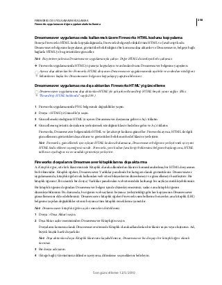 258FIREWORKS CS5 UYGULAMASINI KULLANMA
Fireworks uygulamasını diğer uygulamalarla kullanma
Son güncelleme 12/5/2010
Dreamweaver uygulamasında kullanmak üzere Fireworks HTML kodunu kopyalama
Panoya Fireworks HTML kodu kopyaladığınızda, Fireworks belgesiyle ilişkili tüm HTML ve JavaScript kodu
Dreamweaver belgesine kopyalanır, görüntüler belirlediğiniz bir konuma dışa aktarılır ve Dreamweaver, belgeye bağlı
bağlarla HTML'yi bu görüntülere günceller.
Not: Bu yöntem yalnızca Dreamweaver uygulamasıyla çalışır. Diğer HTML düzenleyicilerle çalışmaz.
❖ Fireworks uygulamasında HTML'yi panoya kopyalayın ve ardından bunu Dreamweaver belgesine yapıştırın.
Ayrıca dışa aktarılan bir Fireworks HTML dosyasını Dreamweaver uygulamasında açabilir ve ardından istediğiniz
bölümlerini başka bir Dreamweaver belgesine kopyalayıp yapıştırabilirsiniz.
Dreamweaver uygulamasına dışa aktarılan Fireworks HTML'yi güncelleme
Dreamweaver uygulamasına dışa aktarılan HTML'yle çalışırken Roundtrip HTML birçok yarar sağlar. (Bkz.
“Roundtrip HTML hakkında” sayfa 259.)
1 Fireworks uygulamasında PNG belgesinde değişiklikler yapın.
2 Dosya > HTML’yi Güncelle’yi seçin.
3 Güncellemek istediğiniz HTML'yi içeren Dreamweaver dosyasına gelin ve Aç'ı tıklatın.
4 Güncellenen görüntü dosyalarını yerleştirmek istediğiniz klasör hedefine gelin ve Aç'ı tıklatın.
Fireworks, Dreamweaver belgesindeki HTML ve JavaScript kodunu günceller. Fireworks ayrıca, HTML ile ilgili
güncellenmiş görüntüleri dışa aktarır ve görüntüleri belirlenen hedef klasöre yerleştirir.
Not: Fireworks, güncellemek için eşleşen HTML kodunu bulamazsa, Dreamweaver belgesine yerleştirmek için yeni
HTML kodu ekleme seçeneğiniz vardır. Fireworks, yeni kodun JavaScript bölümünü belgenin başlangıcına, HTML
tablosu veya bağını ise en sondaki görüntüye yerleştirir.
Fireworks dosyalarını Dreamweaver kitaplıklarına dışa aktarma
A. Kitaplık öğesi, site kök klasörünüzde Kitaplık olarak adlandırılan klasöre konumlandırılmış bir HTML dosyasının
bir bölümüdür. Kitaplık öğeleri, Dreamweaver Varlıklar panelinde bir kategori olarak görüntülenir. Dreamweaver
uygulamasında, kitaplık öğeleri sık kullanılan web sitesi bileşenlerini düzenlemeyi ve güncellemeyi basitleştirir. Bir
kitaplık öğesini (.lbi uzantılı bir dosya) Varlıklar panelinden web sitenizdeki herhangi bir sayfaya sürükleyebilirsiniz.
Bir kitaplık öğesini doğrudan Dreamweaver belgesi içinde düzenleyemezsiniz; sadece ana kitaplık öğesini
düzenleyebilirsiniz. Bu durumda, bu öğenin web sayfanız boyunca yerleştirildiği gibi her kopyasının Dreamweaver
güncellemesini elde edebilirsiniz. Dreamweaver kitaplık öğeleri Fireworks sembollerine benzerler; ana kitaplık (LBI)
belgesine yapılan değişiklikler siteniz boyunca tüm kitaplık örneklerine yansıtılır.
Not: Dreamweaver kitaplık öğeleri açılır menüleri desteklemez.
1 Dosya > Dışa Aktar'ı seçin.
2 Dışa Aktar açılır menüsünden Dreamweaver Kitaplığı'nı seçin.
Dosyaların konumu olarak Dreamweaver sitenizde Kitaplık olarak adlandırılan bir klasör seçin veya oluşturun. Ad,
büyük küçük harfe duyarlıdır.
Not: Dışa aktarılan dosya Kitaplık klasörüne kaydedilmezse, Dreamweaver bu dosyayı bir kitaplık öğesi olarak
tanımaz.
3 Bir dosya adı yazın.
4 (İsteğe bağlı) Görüntünüz dilimler içeriyorsa, dilimleme seçeneklerini belirleyin.
 