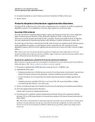 259FIREWORKS CS5 UYGULAMASINI KULLANMA
Fireworks uygulamasını diğer uygulamalarla kullanma
Son güncelleme 12/5/2010
5 Görüntüleri kaydetmek için ayrı bir klasör seçmek üzere Görüntüleri Alt Klasöre Koy'u seçin.
6 Kaydet'i tıklatın.
Fireworks dosyalarını Dreamweaver uygulamasından düzenleme
Roundtrip HTML özelliği Fireworks ve Dreamweaver uygulamalarını sıkıca tümleştirir. Bu özellik, bir uygulamada
değişiklikler yapmanızı ve bu değişikliklerin sorunsuzca diğer uygulamaya yansıtılmasını sağlar.
Roundtrip HTML hakkında
Fireworks, Dreamweaver uygulamasındaki bir belgeye yapılan çoğu düzenleme türünü tanır ve korur; değiştirilen
bağlar, düzenlenen görüntü eşlemeleri, HTML dilimlerinde düzenlenen HTML ve metin ile Fireworks ve
Dreamweaver arasında paylaşılan davranışlar bu türler arasındadır. Dreamweaver Özellik denetçisi, bir belgedeki
Fireworks uygulamasında oluşturulmuş görüntüleri, tablo dilimlerini ve tabloları belirlemenize yardımcı olur.
Fireworks çoğu tür Dreamweaver düzenlemesini destekler. Fakat, Dreamweaver uygulamasında bir tablonun yapısına
yapılan değişiklikler iki uygulama arasında bağdaşmaz farklar oluşturabilir. Bir tablo mizanpajında önemli
değişiklikler yaparken, tabloyu Fireworks uygulamasında düzenlemek için Dreamweaver başlat ve düzenle özelliğini
kullanın.
Not: Dreamweaver, harici bir görüntü düzenleme uygulaması olmadan görüntüleri değiştirmek için Fireworks
teknolojisini kullanarak temel görüntü düzenleme özellikleri sağlar. Dreamweaver görüntü düzenleme özellikleri sadece
JPEG ve GIF görüntü dosyası formatlarına uygulanır.
Dreamweaver uygulamasına yerleştirilen bir Fireworks görüntüsünü düzenleme
Not: Dreamweaver uygulamasından Fireworks grafiklerini düzenlemeden önce, bazı hazırlayıcı görevleri gerçekleştirin.
Daha fazla bilgi için, bkz. “Başlat ve düzenle seçeneklerini ayarlama” sayfa 261.
1 Dreamweaver uygulamasında, Özellik denetçisini açmak için Pencere > Özellikler'i seçin.
2 Aşağıdakilerden birini yapın:
• İstediğiniz görüntüyü seçin. (Özellik denetçisi, seçimi bir Fireworks görüntüsü olarak tanımlar ve görüntü için
bilinen PNG kaynak dosyasının adını görüntüler.) Ardından, Özellik denetçisinde Düzenle'yi tıklatın.
• Control (Windows) veya Command (Mac OS) tuşunu basılı tutup düzenlemek istediğiniz görüntüyü çift
tıklatın.
• İstediğiniz görüntüyü, sağ tıklatın (Windows) veya Control (Mac OS) tuşuna basıp tıklatın ve bağlam
menüsünden Bununla Düzenle > Fireworks'ü seçin.
3 İstenirse, yerleştirilen görüntü için bir kaynak Fireworks dosyası konumlandırıp konumlandırmamayı belirleyin.
4 Fireworks uygulamasında görüntüyü düzenleyin.
Düzenlemeler Dreamweaver uygulamasında korunur.
5 Görüntüyü geçerli en iyileştirme ayarlarını kullanarak dışa aktarmak, Dreamweaver uygulaması tarafından
kullanılan GIF veya JPEG'yi güncellemek ve bir kaynak dosya seçildiyse, PNG kaynak dosyasını kaydetmek için
Bitti'yi tıklatın.
Not: Dreamweaver Site panelinden bir görüntüyü açtığınızda, bu görüntü türü için Dreamweaver Tercihler içinde
ayarlanan varsayılan düzenleyici dosyayı açar. Görüntüler bu konumdan açıldığında, Fireworks orijinal PNG
dosyasını açmaz. Fireworks tümleştirme özelliklerini kullanmak için, görüntüleri Dreamweaver Belge penceresi
içinden açın.
 