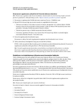 260FIREWORKS CS5 UYGULAMASINI KULLANMA
Fireworks uygulamasını diğer uygulamalarla kullanma
Son güncelleme 12/5/2010
Dreamweaver uygulamasına yerleştirilen bir Fireworks tablosunu düzenleme
Not: Dreamweaver uygulamasından Fireworks tablolarını düzenlemeden önce, bazı hazırlayıcı başlat ve düzenle
görevlerini gerçekleştirin. Daha fazla bilgi için, bkz. “Başlat ve düzenle seçeneklerini ayarlama” sayfa 261.
1 Dreamweaver uygulamasında, Özellik denetçisini açmak için Pencere > Özellikler'i seçin.
2 Kaynak PNG dosyasını belge penceresinde açmak için aşağıdakilerden birini yapın:
• Tablonun içini tıklatın ve tüm tabloyu seçmek için durum çubuğundaki TABLE etiketini tıklatın. (Özellik
denetçisi, seçimi bir Fireworks tablosu olarak tanımlar ve tablo için bilinen PNG kaynak dosyasının adını
görüntüler.) Ardından, Özellik denetçisinde Düzenle'yi tıklatın.
• Tabloda bir görüntü seçin ve Özellik denetçisinde Düzenle'yi tıklatın.
• Görüntüyü, sağ tıklatın (Windows) veya Control (Mac OS) tuşuna basıp tıklatın ve ardından bağlam
menüsünden Bununla Düzenle > Fireworks'ü seçin.
3 Fireworks uygulamasında düzenlemeleri yapın.
Dreamweaver, tabloya Fireworks uygulamasında uygulanan tüm düzenlemeleri tanır ve korur.
4 Tabloyu düzenlemeyi bitirdiğinizde, belge penceresinde Bitti'yi tıklatın.
HTML ve tablo için görüntü dilim dosyaları geçerli en iyileştirme ayarları kullanılarak dışa aktarılır, Dreamweaver
uygulamasına yerleştirilen tablo güncellenir ve PNG kaynak dosyası kaydedilir.
Not: Fireworks uygulamasında oluşturulmuş orijinal tablonun içine başka bir tablo yerleştirir ve ardından
Dreamweaver uygulamasındaki Roundtrip düzenlemeyi kullanarak tabloyu düzenlemeye çalışırsanız, bir
Dreamweaver hatası ile karşılaşabilirsiniz. Daha fazla bilgi için Adobe web sitesindeki TechNote 19231'e bakın.
Desteklenen ve desteklenmeyen Dreamweaver davranışları hakkında
Tek bir, dilimlenmemiş Fireworks grafiği bir Dreamweaver belgesine eklenir ve bir Dreamweaver davranışı
uygulanırsa, grafik Fireworks uygulamasında açılıp düzenlendiğinde, grafiğini üstünde bir dilim olacaktır. Dilim
aslında görünür değildir, çünkü Dreamweaver davranışları uygulanmış tekil, dilimlenmemiş grafikleri açıp
düzenlediğinizde, dilimler otomatik olarak kapatılır. Dilimi, Web Katmanı veya Katmanlar panelinden
görünürlüğünü açarak görüntüleyebilirsiniz.
Fireworks uygulamasında, Dreamweaver davranışı eklenmiş bir dilim için özellikleri görüntülediğinizde, Özellik
denetçisindeki Bağ metin kutusu javascript:; metnini görüntüleyebilir. Bu metni silmek zararsızdır. İsterseniz bir
URL girmek için bu metnin üstüne yazabilirsiniz, yine de Dreamweaver uygulamasına geri döndüğünüzde davranış
aynı şekilde kalacaktır.
Dreamweaver uygulamasından Roundtrip HTML ile çalışırken, Fireworks, CFM ve PHP gibi sunucu tarafı dosya
formatlarını destekler.
Dreamweaver, rollover'lar ve düğmeler için gerekli olanlar dahil, Fireworks uygulamasında uygulanan tüm
davranışları destekler.
Not: Dreamweaver kitaplık öğeleri açılır menüleri desteklemez.
Fireworks, bir başlat ve düzenle oturumu sırasında aşağıdaki Dreamweaver davranışlarını destekler:
• Basit Rollover
• Görüntüyü Takas Et
• Görüntüyü Geri Takas Et
• Durum Çubuğunun Metnini Ayarla
• Gezinme Çubuğu Görüntüsünü Ayarla
 