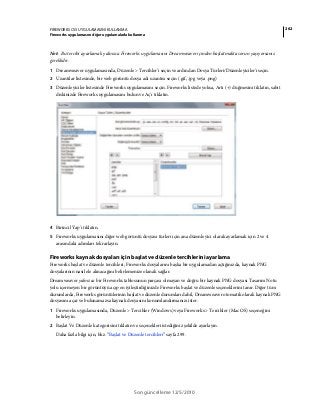 262FIREWORKS CS5 UYGULAMASINI KULLANMA
Fireworks uygulamasını diğer uygulamalarla kullanma
Son güncelleme 12/5/2010
Not: Bu tercihi ayarlamak yalnızca Fireworks uygulamasını Dreamweaver içinden başlatmakta sorun yaşıyorsanız
gereklidir.
1 Dreamweaver uygulamasında, Düzenle > Tercihler'i seçin ve ardından Dosya Türleri/Düzenleyiciler'i seçin.
2 Uzantılar listesinde, bir web görüntü dosya adı uzantısı seçin (.gif, .jpg veya .png)
3 Düzenleyiciler listesinde Fireworks uygulamasını seçin. Fireworks listede yoksa, Artı (+) düğmesini tıklatın, sabit
diskinizde Fireworks uygulamasını bulun ve Aç'ı tıklatın.
4 Birincil Yap'ı tıklatın.
5 Fireworks uygulamasını diğer web görüntü dosyası türleri için ana düzenleyici olarak ayarlamak için 2 ve 4
arasındaki adımları tekrarlayın.
Fireworks kaynak dosyaları için başlat ve düzenle tercihlerini ayarlama
Fireworks başlat ve düzenle tercihleri, Fireworks dosyalarını başka bir uygulamadan açtığınızda, kaynak PNG
dosyalarının nasıl ele alınacağını belirlemenize olanak sağlar.
Dreamweaver yalnızca bir Fireworks tablosunun parçası olmayan ve doğru bir kaynak PNG dosyası Tasarım Notu
yolu içermeyen bir görüntüyü açıp en iyileştirdiğinizde Fireworks başlat ve düzenle seçeneklerini tanır. Diğer tüm
durumlarda, Fireworks görüntülerinin başlat ve düzenle durumları dahil, Dreamweaver otomatik olarak kaynak PNG
dosyasını açar ve bulunamazsa kaynak dosyasını konumlandırmanızı ister.
1 Fireworks uygulamasında, Düzenle > Tercihler (Windows) veya Fireworks > Tercihler (Mac OS) seçeneğini
belirleyin.
2 Başlat Ve Düzenle kategorisini tıklatın ve seçenekleri istediğiniz şekilde ayarlayın.
Daha fazla bilgi için, bkz. “Başlat ve Düzenle tercihleri” sayfa 299.
 
