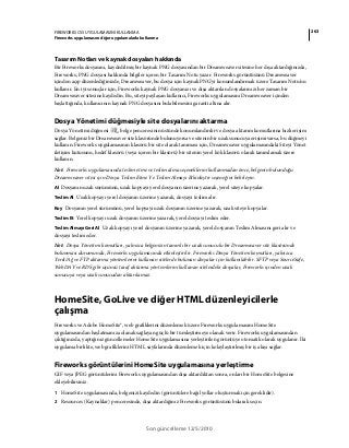 263FIREWORKS CS5 UYGULAMASINI KULLANMA
Fireworks uygulamasını diğer uygulamalarla kullanma
Son güncelleme 12/5/2010
Tasarım Notları ve kaynak dosyaları hakkında
Bir Fireworks dosyasını, kaydedilmiş bir kaynak PNG dosyasından bir Dreamweaver sitesine her dışa aktardığınızda,
Fireworks, PNG dosyası hakkında bilgiler içeren bir Tasarım Notu yazar. Fireworks görüntüsünü Dreamweaver
içinden açıp düzenlediğinizde, Dreamweaver, bu dosya için kaynak PNG'yi konumlandırmak üzere Tasarım Notu'nu
kullanır. En iyi sonuçlar için, Fireworks kaynak PNG dosyanızı ve dışa aktarılan dosyalarınızı her zaman bir
Dreamweaver sitesine kaydedin. Bu, siteyi paylaşan kullanıcı, Fireworks uygulamasını Dreamweaver içinden
başlattığında, kullanıcının kaynak PNG dosyasını bulabilmesini garanti altına alır.
Dosya Yönetimi düğmesiyle site dosyalarını aktarma
Dosya Yönetimi düğmesi , belge penceresinin üstünde konumlandırılır ve dosya aktarım komutlarına hızlı erişim
sağlar. Belgeniz bir Dreamweaver site klasöründe bulunuyorsa ve sitenin bir uzak sunucuya erişimi varsa, bu düğmeyi
kullanın. Fireworks uygulamasının klasörü bir site olarak tanıması için, Dreamweaver uygulamasındaki Siteyi Yönet
iletişim kutusunu, hedef klasörü (veya içeren bir klasörü) bir sitenin yerel kök klasörü olarak tanımlamak üzere
kullanın.
Not: Fireworks uygulamasında teslim etme ve teslim alma seçeneklerini kullanmadan önce, belgenin bulunduğu
Dreamweaver sitesi için Dosya Teslim Etme Ve Teslim Almayı Etkinleştir seçeneğini belirleyin.
Al Dosyanın uzak sürümünü, uzak kopyayı yerel dosyanın üzerine yazarak, yerel siteye kopyalar.
Teslim Al Uzak kopyayı yerel dosyanın üzerine yazarak, dosyayı teslim alır.
Koy Dosyanın yerel sürümünü, yerel kopyayı uzak dosyanın üzerine yazarak, uzak siteye kopyalar.
Teslim Et Yerel kopyayı uzak dosyanın üzerine yazarak, yerel dosyayı teslim eder.
Teslim Almayı Geri Al Uzak kopyayı yerel dosyanın üzerine yazarak, yerel dosyanın Teslim Almasını geri alır ve
dosyayı teslim eder.
Not: Dosya Yönetimi komutları, yalnızca belgenizin tanımlı bir uzak sunuculu bir Dreamweaver site klasöründe
bulunması durumunda, Fireworks uygulamasında etkinleştirilir. Fireworks Dosya Yönetimi komutları, yalnızca
Yerel/Ağ ve FTP aktarma yöntemlerini kullanan sitelerde bulunan dosyalar için kullanılabilir. SFTP veya SourceSafe,
WebDAV ve RDS gibi üçüncü taraf aktarma yöntemlerini kullanan sitelerdeki dosyalar, Fireworks içinden uzak
sunucuya veya uzak sunucudan aktarılamaz.
HomeSite, GoLive ve diğer HTML düzenleyicilerle
çalışma
Fireworks ve Adobe HomeSite®, web grafiklerini düzenlemek üzere Fireworks uygulamasını HomeSite
uygulamasından başlatmanıza olanak sağlayan güçlü bir tümleştirmeye olanak verir. Fireworks uygulamasından
çıktığınızda, yaptığınız güncellemeler HomeSite uygulamasına yerleştirilen görüntüye otomatik olarak uygulanır. İki
uygulama birlikte, web grafiklerini HTML sayfalarında düzenlemek için kolaylaştırılmış bir iş akışı sağlar.
Fireworks görüntülerini HomeSite uygulamasına yerleştirme
GIF veya JPEG görüntülerini Fireworks uygulamasından dışa aktardıktan sonra, onları bir HomeSite belgesine
ekleyebilirsiniz.
1 HomeSite uygulamasında, belgenizi kaydedin (görüntülere bağıl yollar oluşturmak için gereklidir).
2 Resources (Kaynaklar) penceresinde, dışa aktardığınız Fireworks görüntüsünü bularak seçin.
 