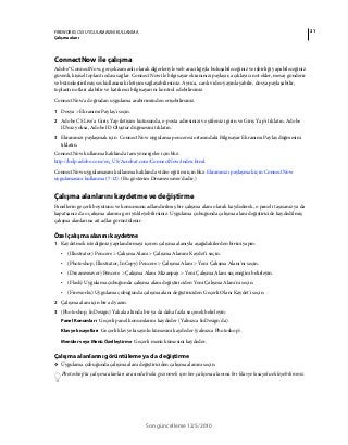 21FIREWORKS CS5 UYGULAMASINI KULLANMA
Çalışma alanı
Son güncelleme 12/5/2010
ConnectNow ile çalışma
Adobe® ConnectNow, gerçek zamanlı olarak diğerleriyle web aracılığıyla buluşabileceğiniz ve işbirliği yapabileceğiniz
güvenli, kişisel toplantı odası sağlar. ConnectNow ile bilgisayar ekranınızı paylaşır, açıklayıcı not ekler, mesaj gönderir
ve bütünleştirilmiş ses kullanarak iletişim sağlayabilirsiniz. Ayrıca, canlı video yayınlayabilir, dosya paylaşabilir,
toplantı notları alabilir ve katılımcı bilgisayarını kontrol edebilirsiniz.
ConnectNow'a doğrudan uygulama arabiriminden erişebilirsiniz.
1 Dosya > Ekranımı Paylaş'ı seçin.
2 Adobe CS Live'a Giriş Yap iletişim kutusunda, e-posta adresinizi ve şifrenizi girin ve Giriş Yap'ı tıklatın. Adobe
ID'niz yoksa, Adobe ID Oluştur düğmesini tıklatın.
3 Ekranınızı paylaşmak için ConnectNow uygulama penceresi ortasındaki Bilgisayar Ekranımı Paylaş düğmesini
tıklatın.
ConnectNow kullanma hakkında tam yönergeler için bkz.
http://help.adobe.com/en_US/Acrobat.com/ConnectNow/index.html.
ConnectNow uygulamasını kullanma hakkında video eğitimi için bkz. Ekranınızı paylaşmak için ConnectNow
uygulamasını kullanma (7:12). (Bu gösterim Dreamweaver'dadır.)
Çalışma alanlarını kaydetme ve değiştirme
Panellerin geçerli boyutunu ve konumunu adlandırılmış bir çalışma alanı olarak kaydederek, o paneli taşısanız ya da
kapatsanız da o çalışma alanını geri yükleyebilirsiniz. Uygulama çubuğunda çalışma alanı değiştiricide kaydedilmiş
çalışma alanlarına ait adlar görüntülenir.
Özel çalışma alanını kaydetme
1 Kaydetmek istediğiniz yapılandırmayı içeren çalışma alanıyla aşağıdakilerden birini yapın:
• (Illustrator) Pencere > Çalışma Alanı > Çalışma Alanını Kaydet'i seçin.
• (Photoshop, Illustrator, InCopy) Pencere > Çalışma Alanı > Yeni Çalışma Alanı'nı seçin.
• (Dreamweaver) Pencere > Çalışma Alanı Mizanpajı > Yeni Çalışma Alanı seçeneğini belirleyin.
• (Flash) Uygulama çubuğunda çalışma alanı değiştiriciden Yeni Çalışma Alanı'nı seçin.
• (Fireworks) Uygulama çubuğunda çalışma alanı değiştiriciden Geçerli Olanı Kaydet'i seçin.
2 Çalışma alanı için bir ad yazın.
3 (Photoshop, InDesign) Yakala altında bir ya da daha fazla seçenek belirleyin:
Panel Konumları Geçerli panel konumlarını kaydeder (Yalnızca InDesign'da).
Klavye kısayolları Geçerli klavye kısayolu kümesini kaydeder (yalnızca Photoshop).
Menüler veya Menü Özelleştirme Geçerli menü kümesini kaydeder.
Çalışma alanlarını görüntüleme ya da değiştirme
❖ Uygulama çubuğunda çalışma alanı değiştiriciden çalışma alanını seçin.
Photoshop'ta çalışma alanları arasında hızla gezinmek için her çalışma alanına bir klavye kısayolu ekleyebilirsiniz.
 