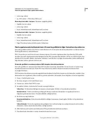 269FIREWORKS CS5 UYGULAMASINI KULLANMA
Fireworks uygulamasını diğer uygulamalarla kullanma
Son güncelleme 12/5/2010
• renk, renge eşlenir
• açı, 180'e eşlenir - (Photoshop Efekt açısı)
Photoshop Canlı efekti - Dış Işıma Eşleştirme aşağıdaki gibidir:
• Opaklık, kuvvete eşlenir
• renk, renge eşlenir
• boyut, bulanıklaştırmaX, bulanıklaştırmaY'ye eşlenir
Photoshop Canlı efekti - Dış Işıma Eşleştirme aşağıdaki gibidir:
• Opaklık, kuvvete eşlenir
• renk, renge eşlenir
• boyut, bulanıklaştırmaX, bulanıklaştırmaY'ye eşlenir
• Diğer Photoshop katman efektli nesneler bölümlenir.
Flash uygulamasında kullanmak üzere Fireworks grafiklerini diğer formatlara dışa aktarma
Fireworks grafiklerini JPEG, GIF, PNG ve Adobe Illustrator 8 (AI) dosyaları olarak dışa aktarabilir ve ardından bunları
Flash uygulamasına içe aktarabilirsiniz.
PNG, Fireworks için yerel dosya formatı olmasına rağmen, Fireworks uygulamasından dışa aktarılan PNG grafik
dosyaları Fireworks uygulamasında kaydettiğiniz kaynak PNG dosyalarından farklıdır. GIF'ler veya JPEG'ler gibi, dışa
aktarılan PNG dosyaları dilimler, katmanlar, etkileşim, Canlı Filtreler veya diğer düzenlenebilir içerikler hakkında ek
bilgi olmadan yalnızca görüntü verileri içerir.
Fireworks grafikleri ve animasyonlarını SWF dosyaları olarak dışa aktarma
Fireworks grafikleri ve animasyonları Flash SWF dosyaları olarak dışa aktarılabilir. Kontur boyutu ve kontur rengi
biçimlendirmesini korumak için, Flash SWF Dışa Aktarma Seçenekleri iletişim kutusunda Görünümü Koru
seçeneğini belirleyin.
SWF formatına dışa aktarma sırasında aşağıdaki biçimlendirmeler kaybolur: karışım modu, katmanlar, maskeler (dışa
aktarmadan önce uygulanan), dilim nesneleri, görüntü eşlemeleri, davranışlar, desen dolguları ve kontur degradeleri.
1 Dosya > Farklı Kaydet'i seçin.
2 Bir dosya adı girin ve bir hedef klasör seçin.
3 Format için, Adobe Flash SWF'yi seçin.
4 Seçenekler'i tıklatın. Ardından bir Nesneler seçeneği belirleyin:
Yolları Koru Yol düzenlenebilirliğini korumanıza olanak sağlar. Efektler ve biçimlendirme kaybolur.
Görünümü Koru Vektör nesnelerini gerektiği gibi bitmap nesnelerine dönüştürür ve uygulanan kontur ve
dolguların görünümünü korur. Düzenlenebilirlik özelliği kaybolur.
5 Bir Metin seçeneği belirleyin:
Düzenlenebilirliği Koru Metin düzenlenebilirlik özelliğini korumanıza olanak sağlar. Efektler ve biçimlendirme
kaybolur.
Yollara Dönüştür Fireworks uygulamasında girdiğiniz tüm özel harf aralığı veya aralığı koruyarak, metni yollara
dönüştürür. Metin olarak düzenlenebilme özelliği kaybolur.
6 JPEG Kalitesi açılır kaydırıcısını kullanarak, JPEG görüntülerinin kalitesini ayarlayın.
7 Dışa aktarılacak durumları ve saniye türünden durum hızını seçin.
 