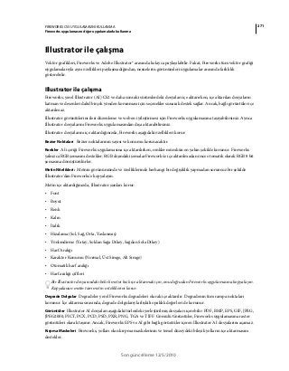 271FIREWORKS CS5 UYGULAMASINI KULLANMA
Fireworks uygulamasını diğer uygulamalarla kullanma
Son güncelleme 12/5/2010
Illustrator ile çalışma
Vektör grafikleri, Fireworks ve Adobe Illustrator® arasında kolayca paylaşılabilir. Fakat, Fireworks tüm vektör grafiği
uygulamalarıyla aynı özellikleri paylaşmadığından, nesnelerin görünümleri uygulamalar arasında farklılık
gösterebilir.
Illustrator ile çalışma
Fireworks, yerel Illustrator (AI) CS2 ve daha sonraki sürümlerdeki dosyaları içe aktarırken, içe aktarılan dosyaların
katman ve desenleri dahil birçok yönden korunması için seçenekler sunarak destek sağlar. Ancak, bağlı görüntüler içe
aktarılmaz.
Illustrator görüntülerini ileri düzenleme ve web en iyileştirmesi için Fireworks uygulamasına taşıyabilirsiniz. Ayrıca
Illustrator dosyalarını Fireworks uygulamasından dışa aktarabilirsiniz.
Illustrator dosyalarını içe aktardığınızda, Fireworks aşağıdaki özellikleri korur:
Bezier Noktaları Bezier noktalarının sayısı ve konumu korunacaktır.
Renkler AI içeriği Fireworks uygulamasına içe aktarılırken, renkler mümkün en yakın şekilde korunur. Fireworks
yalnızca RGB şemasını destekler. RGB dışındaki şemalar Fireworks'e içe aktarılmadan önce otomatik olarak RGB 8 bit
şemasına dönüştürülürler.
Metin Nitelikleri: Metnin görünümünde ve özelliklerinde herhangi bir değişiklik yapmadan sorunsuz bir şekilde
Illustrator'dan Fireworks'e kopyalayın.
Metin içe aktardığınızda, Illustrator şunları korur:
• Font
• Boyut
• Renk
• Kalın
• İtalik
• Hizalama (Sol, Sağ, Orta, Yaslanmış)
• Yönlendirme (Yatay, Soldan Sağa Dikey, Sağdan Sola Dikey)
• Harf Aralığı
• Karakter Konumu (Normal, Üst Simge, Alt Simge)
• Otomatik harf aralığı
• Harf aralığı çiftleri
Bir Illustrator dosyasındaki belirli metni hızlı içe aktarmak için, onu doğrudan Fireworks uygulamasına kopyalayın.
Kopyalanan metin tüm metin niteliklerini korur.
Degrade Dolgular Degradeler yerel Fireworks degradeleri olarak içe aktarılır. Degradenin tüm rampa noktaları
korunur. İçe aktarma sırasında, degrade dolgularıyla ilişkili opaklık değerleri de korunur.
Görüntüler Illustrator AI dosyaları aşağıdaki türlerdeki yerleştirilmiş dosyaları içerebilir: PDF, BMP, EPS, GIF, JPEG,
JPEG2000, PICT, PCX, PCD, PSD, PXR, PNG, TGA ve TIFF. Gömülü Görüntüler, Fireworks uygulamasına raster
görüntüleri olarak taşınır. Ancak, Fireworks EPS ve AI gibi bağlı görüntüler içeren Illustrator AI dosyalarını açamaz.
Kırpma Maskeleri Fireworks, yolları olan kırpma maskelerinin ve temel düzeydeki bileşik yolların içe aktarmasını
destekler.
 