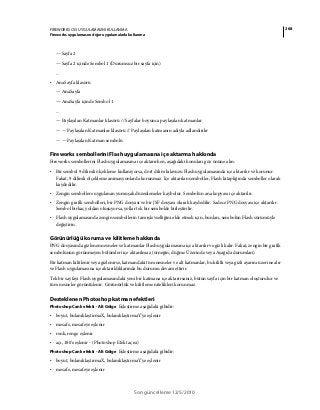 268FIREWORKS CS5 UYGULAMASINI KULLANMA
Fireworks uygulamasını diğer uygulamalarla kullanma
Son güncelleme 12/5/2010
— Sayfa 2
— Sayfa 2 içinde Sembol 1 (Durumsuz bir sayfa için)
...
• AnaSayfa klasörü
— AnaSayfa
— AnaSayfa içinde Sembol 1
...
— Paylaşılan Katmanlar klasörü // Sayfalar boyunca paylaşılan katmanlar
— — Paylaşılan Katmanlar klasörü // Paylaşılan katmanın adıyla adlandırılır
— — Paylaşılan Katman sembolü
Fireworks sembollerini Flash uygulamasına içe aktarma hakkında
Fireworks sembollerini Flash uygulamasına içe aktarırken, aşağıdaki konuları göz önüne alın:
• Bir sembol 9 dilimli ölçekleme kullanıyorsa, dört dilim kılavuzu Flash uygulamasında içe aktarılır ve korunur.
Fakat, 9 dilimli ölçekleme animasyonlarda korunmaz. İçe aktarılan semboller, Flash kitaplığında semboller olarak
kaydedilir.
• Zengin sembollere uygulanan yumuşak düzenlemeler kaybolur. Sembolün ana kopyası içe aktarılır.
• Zengin grafik sembolleri, bir PNG dosyası ve bir JSF dosyası olarak kaydedilir. Sadece PNG dosyası içe aktarılır.
Sembol birkaç yoldan oluşuyorsa, yollar tek bir sembolde birleştirilir.
• Flash uygulamasında zengin sembollerin tam işlevselliğini elde etmek için, bunları, sembolün Flash sürümüyle
değiştirin.
Görünürlüğü koruma ve kilitleme hakkında
PNG dosyasında gizlenen nesneler ve katmanlar Flash uygulamasına içe aktarılır ve gizli kalır. Fakat, zengin bir grafik
sembolünün görünmeyen bölümleri içe aktarılmaz (örneğin, düğme Üzerinde veya Aşağıda durumları)
Bir katman kilitlenir veya gizlenirse, katmandaki tüm nesneler ve alt katmanlar, bu kilitli veya gizli ayarını üzerine alır
ve Flash uygulamasına içe aktarıldıklarında bu durumu devam ettirir.
Tek bir sayfayı Flash uygulamasındaki yeni bir katmana içe aktarırsanız, bütün sayfa için bir katman oluşturulur ve
tüm nesneler görüntülenir. Görünürlük ve kilitleme nitelikleri korunmaz.
Desteklenen Photoshop katman efektleri
Photoshop Canlı efekti - Alt Gölge Eşleştirme aşağıdaki gibidir:
• boyut, bulanıklaştırmaX, bulanıklaştırmaY'ye eşlenir
• mesafe, mesafeye eşlenir
• renk, renge eşlenir
• açı, 180'e eşlenir - (Photoshop Efekt açısı)
Photoshop Canlı efekti - Alt Gölge Eşleştirme aşağıdaki gibidir:
• boyut, bulanıklaştırmaX, bulanıklaştırmaY'ye eşlenir
• mesafe, mesafeye eşlenir
 