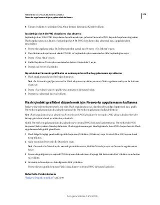 270FIREWORKS CS5 UYGULAMASINI KULLANMA
Fireworks uygulamasını diğer uygulamalarla kullanma
Son güncelleme 12/5/2010
8 Tamam'ı tıklatın ve ardından Dışa Aktar iletişim kutusunda Kaydet'i tıklatın.
Saydamlığı olan 8 bit PNG dosyalarını dışa aktarma
Saydamlığı olan 32 bit PNG dosyalarını dışa aktarmak için, yalnızca Fireworks PNG kaynak dosyalarını doğrudan
Flash uygulamasına içe aktarın. Saydamlığı olan 8 bit PNG dosyalarını dışa aktarmak için, aşağıdaki işlemi
tamamlayın:
1 Fireworks uygulamasında, En İyileştir panelini açmak için Pencere > En İyileştir'i seçin.
2 Dışa Aktarma dosya formatı olarak PNG 8'i ve Saydamlık açılır menüsünden Alfa Saydamlığı'nı seçin.
3 Dosya > Dışa Aktar'ı seçin.
4 Farklı Kaydetme Türü açılır menüsünden Sadece Görüntüler'’i seçin.
5 Dosyaya ad verin ve kaydedin.
Dışa aktarılan Fireworks grafiklerini ve animasyonlarını Flash uygulamasına içe aktarma
1 Flash uygulamasında yeni bir belge oluşturun.
Not: Bir Fireworks grafiğini mevcut bir Flash dosyasına içe aktarıyorsanız, Flash uygulamasında yeni bir katman
oluşturun.
2 Dosya > İçe Aktar'ı seçin ve grafik veya animasyon dosyasını bulun.
3 Dosyayı içe aktarmak için Aç'ı tıklatın.
Flash içindeki grafikleri düzenlemek için Fireworks uygulamasını kullanma
Başlat ve düzenle tümleştirmesiyle, önceden Flash uygulamasına içe aktarılmış bir grafiği değiştirmek için, grafik
Fireworks uygulamasından dışa aktarılmamışsa bile Fireworks uygulamasını kullanabilirsiniz.
Not: Flash uygulamasına içe aktarılmış Fireworks yerel PNG dosyaları bir istisnadır; PNG dosyası düzleştirilmiş bir
bitmap görüntüsü olarak içe aktarılmış olmalıdır.
Grafik Fireworks uygulamasından dışa aktarılırsa ve orijinal PNG dosyasını kaydettiyseniz, Fireworks'teki PNG
dosyasını Flash içinden düzenleyebilirsiniz. Flash uygulamasına geri döndüğünüzde, hem PNG dosyası hem de Flash
uygulamasındaki grafik güncellenir.
1 Flash Belge Kitaplığı panelindeki grafik dosyasını çift tıklatın (Windows) veya Control (Mac OS) tuşunu basılı
tutup tıklatın.
2 Açılır menüden Fireworks İle Düzenle'yi seçin.
Not: Fireworks ile Düzenle açılır menüde görüntülenmezse, Birlikte Düzenle'yi seçin ve Fireworks uygulamanızı
bulun.
3 Fireworks grafiğiniz için orijinal PNG dosyasını bulmak üzere Kaynağı Bul kutusunda Evet'i tıklatın ve ardından
Aç'ı tıklatın.
4 Görüntüyü düzenleyin ve bitirdiğinizde Bitti'yi tıklatın.
Fireworks yeni grafik dosyasını Flash'a dışa aktarır ve orijinal PNG dosyasını kaydeder.
Daha fazla Yardım konusu
“Başlat ve Düzenle tercihleri” sayfa 299
 
