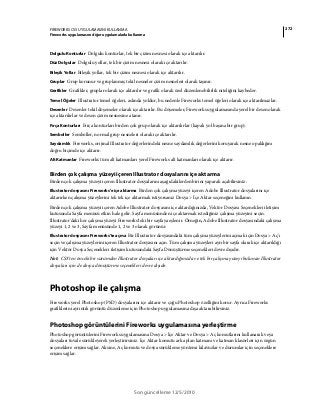 272FIREWORKS CS5 UYGULAMASINI KULLANMA
Fireworks uygulamasını diğer uygulamalarla kullanma
Son güncelleme 12/5/2010
Dolgulu Konturlar Dolgulu konturlar, tek bir çizim nesnesi olarak içe aktarılır.
Düz Dolgular Dolgulu yollar, tek bir çizim nesnesi olarak içe aktarılır.
Bileşik Yollar Bileşik yollar, tek bir çizim nesnesi olarak içe aktarılır.
Gruplar Grup korunur ve gruplanmış tekil nesneler çizim nesneleri olarak taşınır.
Grafikler Grafikler, gruplar olarak içe aktarılır ve grafik olarak özel düzenlenebilirlik niteliğini kaybeder.
Temel Öğeler Illustrator temel öğeleri, aslında yoldur, bu nedenle Fireworks temel öğeleri olarak içe aktarılmazlar.
Desenler Desenler tekil döşemeler olarak içe aktarılır. Bu döşemeler, Fireworks uygulamasında yerel bir desen olarak
içe aktarılırlar ve desen çizim nesnesine atanır.
Fırça Konturları Fırça konturları birden çok grup olarak içe aktarılırlar (kapalı yol başına bir grup).
Semboller Semboller, normal grup nesneleri olarak içe aktarılır.
Saydamlık Fireworks, orijinal Illustrator değerlerindeki nesne saydamlık değerlerini koruyarak nesne opaklığını
doğru biçimde içe aktarır.
Alt Katmanlar Fireworks tüm alt katmanları yerel Fireworks alt katmanları olarak içe aktarır.
Birden çok çalışma yüzeyi içeren Illustrator dosyalarını içe aktarma
Birden çok çalışma yüzeyi içeren Illustrator dosyalarını aşağıdakilerden birini yaparak açabilirsiniz:
Illustrator dosyasını Fireworks'e içe aktarma Birden çok çalışma yüzeyi içeren Adobe Illustrator dosyalarını içe
aktarırken çalışma yüzeylerini tek tek içe aktarmak istiyorsanız Dosya > İçe Aktar seçeneğini kullanın.
Birden çok çalışma yüzeyi içeren Adobe Illustrator dosyasını içe aktardığınızda, Vektör Dosyası Seçenekleri iletişim
kutusunda Sayfa menüsü etkin hale gelir. Sayfa menüsünden içe aktarmak istediğiniz çalışma yüzeyini seçin.
Illustrator'daki her çalışma yüzeyi Fireworks'teki bir sayfaya eşlenir. Örneğin, Adobe Illustrator dosyasındaki çalışma
yüzeyi 1, 2 ve 3, Sayfa menüsünde 1, 2 ve 3 olarak görünür.
Illustrator dosyasını Fireworks'te açma Bir Illustrator dosyasındaki tüm çalışma yüzeylerini açmak için Dosya > Aç'ı
seçin ve çalışma yüzeylerini içeren Illustrator dosyasını açın. Tüm çalışma yüzeyleri ayrı bir sayfa olarak içe aktarıldığı
için Vektör Dosya Seçenekleri iletişim kutusundaki Sayfa Dönüştürme seçenekleri devre dışıdır.
Not: CS3'ten önceki bir sürümden Illustrator dosyaları içe aktardığınızda ve tek bir çalışma yüzeyi bulunan Illustrator
dosyaları için de dosya dönüştürme seçenekleri devre dışıdır.
Photoshop ile çalışma
Fireworks yerel Photoshop (PSD) dosyalarını içe aktarır ve çoğu Photoshop özelliğini korur. Ayrıca Fireworks
grafiklerini ayrıntılı görüntü düzenleme için Photoshop uygulamasına dışa aktarabilirsiniz.
Photoshop görüntülerini Fireworks uygulamasına yerleştirme
Photoshop görüntülerini Fireworks uygulamasına Dosya > İçe Aktar ve Dosya > Aç komutlarını kullanarak veya
dosyaları tuvale sürükleyerek yerleştirirsiniz. İçe Aktar komutu arka plan katmanı ve katman klasörleri için özgün
seçeneklere erişim sağlar. Aksine, Aç komutu ve dosya sürükleme yöntemi kılavuzlar ve durumlar için seçeneklere
erişim sağlar.
 