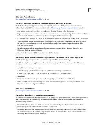 273FIREWORKS CS5 UYGULAMASINI KULLANMA
Fireworks uygulamasını diğer uygulamalarla kullanma
Son güncelleme 12/5/2010
Daha fazla Yardım konusu
“Photoshop İçe Aktarma ve açma tercihleri” sayfa 299
Fireworks'teki dönüştürülen ve desteklenmeyen Photoshop özellikleri
Bir Photoshop dosyasını açtığınızda veya içe aktardığınızda, Fireworks belirttiğiniz içe aktarma özelliklerini
kullanarak görüntüyü PNG formatına dönüştürür. (Bkz. “Photoshop İçe Aktarma ve açma tercihleri” sayfa 299.)
• Ayrı katman maskeleri, Fireworks nesne maskelerine dönüşür. Grup maskeleri desteklenmez.
• Kırpma maskeleri nesne maskelerine dönüşür ancak görünümlerinde çok küçük bir değişiklik olur. Görünümlerini
korumak ancak düzenlenebilirliklerini kaybetmek için Kırpma Maskeleri tercihini seçin.
• Katmanlar için karışım modları, karşılık gelen modlar varsa, Fireworks nesneleri için karışım modlarına dönüşür.
• Varsayılan olarak katman efektleri korunur. Bu efektleri karşılık gelen Canlı Filtreler'e dönüştürmek isterseniz,
Katman Efektleri tercihini seçin. Ancak, benzer efektlerin ve filtrelerin görünümlerinde küçük farklılıklar
olabileceğine dikkat edin.
• Kanallar paletindeki ilk alfa kanalı, Fireworks görüntüsündeki saydam alanlara dönüşür. Fireworks, ilave
Photoshop alfa kanallarını desteklemez.
• Tüm Photoshop renk derinlikleri ve modları 8 bit RGB'ye dönüşür.
Photoshop görüntülerini Fireworks uygulamasına sürükleme, içe aktarma veya açma
Sürüklediğiniz, açtığınız veya içe aktardığınız her resim yeni bir bitmap nesnesi haline gelir.
Not: Windows'ta, Fireworks uygulamasının dosya türünü tanıması için Photoshop dosya adları bir PSD uzantısı
içermelidir.
1 Aşağıdakilerden herhangi birini yapın:
• Bir Photoshop görüntüsünü veya dosyasını açık bir Fireworks belgesine sürükleyin.
• Dosya > Aç veya Dosya > İçe Aktar’ı seçin ve bir Photoshop (PSD) dosyasına gelin.
2 Aç'ı tıklatın.
3 Görünen iletişim kutusunda, görüntü seçeneklerini ayarlayın ve ardından Tamam'ı tıklatın.
4 Dosya > İçe Aktar komutunu kullandıysanız, ters L şeklinde bir imleç görünür. Tuvalde, görüntünün sol üst
köşesini yerleştirmek istediğiniz yeri tıklatın.
Daha fazla Yardım konusu
“Photoshop İçe Aktarma ve açma tercihleri” sayfa 299
Photoshop dosyaları için içe aktarma seçenekleri
Bir Photoshop dosyasını Fireworks uygulamasına içe aktardığınızda veya açtığınızda, bir iletişim kutusu görüntünün
nasıl içe aktarılacağını belirlemenizi sağlar. Belirlediğiniz seçenekler içe aktarılan dosyaların görünümünü ve
düzenlenebilirliğini belirler.
1 Görüntü boyutlarını piksel veya yüzde cinsinden belirleyin ve piksel çözünürlüğünü belirleyin. Genişlik ve
yüksekliğin geçerli oranını korumak için Oranları Koru'yu seçin.
2 Photoshop dosyası katman kompozisyonları içeriyorsa, görüntünün hangi sürümünün içe aktarılacağını seçin.
Seçilen kompozisyonun bir önizlemesini görüntülemek için Önizlemeyi Göster'i seçin. Yorumlar metin kutusu,
Photoshop dosyasındaki yorumları görüntüler.
 
