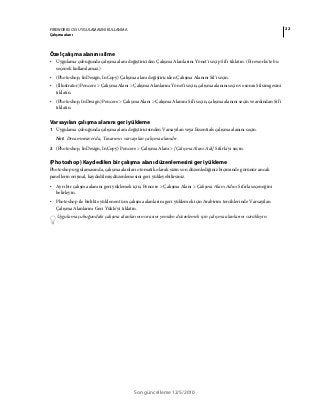22FIREWORKS CS5 UYGULAMASINI KULLANMA
Çalışma alanı
Son güncelleme 12/5/2010
Özel çalışma alanını silme
• Uygulama çubuğunda çalışma alanı değiştiriciden Çalışma Alanlarını Yönet'i seçip Sil'i tıklatın. (Fireworks'te bu
seçenek kullanılamaz.)
• (Photoshop, InDesign, InCopy) Çalışma alanı değiştiriciden Çalışma Alanını Sil'i seçin.
• (Illustrator) Pencere > Çalışma Alanı > Çalışma Alanlarını Yönet'i seçin, çalışma alanını seçin ve sonra Sil simgesini
tıklatın.
• (Photoshop, InDesign) Pencere > Çalışma Alanı > Çalışma Alanını Sil'i seçin, çalışma alanını seçin ve ardından Sil'i
tıklatın.
Varsayılan çalışma alanını geri yükleme
1 Uygulama çubuğunda çalışma alanı değiştiricisinden Varsayılan veya Essentials çalışma alanını seçin.
Not: Dreamweaver'da, Tasarımcı varsayılan çalışma alanıdır.
2 (Photoshop, InDesign, InCopy) Pencere > Çalışma Alanı > [Çalışma Alanı Adı] Sıfırla'yı seçin.
(Photoshop) Kaydedilen bir çalışma alanı düzenlemesini geri yükleme
Photoshop uygulamasında, çalışma alanları otomatik olarak sizin son düzenlediğiniz biçiminde görünür ancak
panellerin orijinal, kaydedilmiş düzenlemesini geri yükleyebilirsiniz.
• Ayrı bir çalışma alanını geri yüklemek için, Pencere > Çalışma Alanı > Çalışma Alanı Adını Sıfırla seçeneğini
belirleyin.
• Photoshop ile birlikte yüklenen tüm çalışma alanlarını geri yüklemek için Arabirim tercihlerinde Varsayılan
Çalışma Alanlarını Geri Yükle'yi tıklatın.
Uygulama çubuğundaki çalışma alanlarının sırasını yeniden düzenlemek için çalışma alanlarını sürükleyin.
 