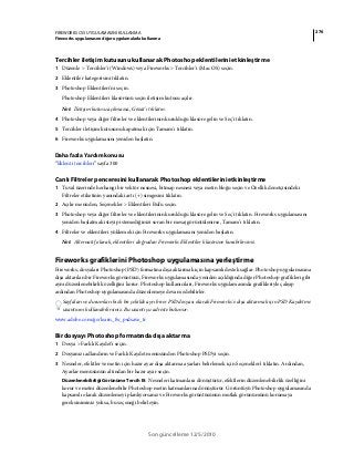 276FIREWORKS CS5 UYGULAMASINI KULLANMA
Fireworks uygulamasını diğer uygulamalarla kullanma
Son güncelleme 12/5/2010
Tercihler iletişim kutusunu kullanarak Photoshop eklentilerini etkinleştirme
1 Düzenle > Tercihler'i (Windows) veya Fireworks > Tercihler'i (Mac OS) seçin.
2 Eklentiler kategorisini tıklatın.
3 Photoshop Eklentileri'ni seçin.
Photoshop Eklentileri klasörünü seçin iletişim kutusu açılır.
Not: İletişim kutusu açılmazsa, Gözat'ı tıklatın.
4 Photoshop veya diğer filtreler ve eklentilerinin kurulduğu klasöre gelin ve Seç'i tıklatın.
5 Tercihler iletişim kutusunu kapatmak için Tamam'ı tıklatın.
6 Fireworks uygulamasını yeniden başlatın.
Daha fazla Yardım konusu
“Eklenti tercihleri” sayfa 300
Canlı Filtreler penceresini kullanarak Photoshop eklentilerini etkinleştirme
1 Tuval üzerinde herhangi bir vektör nesnesi, bitmap nesnesi veya metin bloğu seçin ve Özellik denetçisindeki
Filtreler etiketinin yanındaki artı (+) simgesini tıklatın.
2 Açılır menüden, Seçenekler > Eklentileri Bul'u seçin.
3 Photoshop veya diğer filtreler ve eklentilerinin kurulduğu klasöre gelin ve Seç'i tıklatın. Fireworks uygulamasını
yeniden başlatmak isteyip istemediğinizi soran bir mesaj görüntülenirse, Tamam’ı tıklatın.
4 Filtreler ve eklentileri yüklemek için Fireworks uygulamasını yeniden başlatın.
Not: Alternatif olarak, eklentileri doğrudan Fireworks Eklentiler klasörüne kurabilirsiniz.
Fireworks grafiklerini Photoshop uygulamasına yerleştirme
Fireworks, dosyaları Photoshop (PSD) formatına dışa aktarmak için kapsamlı destek sağlar. Photoshop uygulamasına
dışa aktarılan bir Fireworks görüntüsü, Fireworks uygulamasında yeniden açıldığında diğer Photoshop grafikleri gibi
aynı düzenlenebilirlik özelliğini korur. Photoshop kullanıcıları, Fireworks uygulamasında grafikleriyle çalışıp
ardından Photoshop uygulamasında düzenlemeye devam edebilirler.
Sayfaları ve durumları hızlı bir şekilde ayrı birer PSD dosyası olarak Fireworks'e dışa aktarmak için PSD Kaydetme
uzantısını kullanabilirsiniz. Bu uzantı şu adreste bulunur:
www.adobe.com/go/learn_fw_psdsave_tr
Bir dosyayı Photoshop formatında dışa aktarma
1 Dosya > Farklı Kaydet'i seçin.
2 Dosyanızı adlandırın ve Farklı Kaydet menüsünden Photoshop PSD'yi seçin.
3 Nesneler, efektler ve metin için hazır ayar dışa aktarma ayarları belirlemek için Seçenekler'i tıklatın. Ardından,
Ayarlar menüsünün altından bir hazır ayar seçin.
Düzenlenebilirliği Görünüme Tercih Et Nesneleri katmanlara dönüştürür, efektlerin düzenlenebilirlik özelliğini
korur ve metni düzenlenebilir Photoshop metin katmanlarına dönüştürür. Görüntüyü Photoshop uygulamasında
kapsamlı olarak düzenlemeyi planlıyorsanız ve Fireworks görüntüsünün mutlak görünümünü korumaya
gereksiniminiz yoksa, bu seçeneği belirleyin.
 