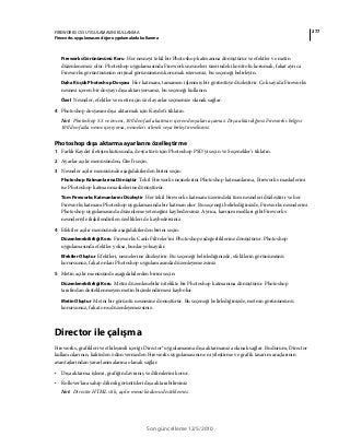 277FIREWORKS CS5 UYGULAMASINI KULLANMA
Fireworks uygulamasını diğer uygulamalarla kullanma
Son güncelleme 12/5/2010
Fireworks Görünümünü Koru Her nesneyi tekil bir Photoshop katmanına dönüştürür ve efektler ve metin
düzenlenemez olur. Photoshop uygulamasında Fireworks nesneleri üzerindeki kontrolü korumak, fakat ayrıca
Fireworks görüntüsünün orijinal görünümünü korumak isterseniz, bu seçeneği belirleyin.
Daha Küçük Photoshop Dosyası Her katmanı, tamamen işlenmiş bir görüntüye düzleştirir. Çok sayıda Fireworks
nesnesi içeren bir dosyayı dışa aktarıyorsanız, bu seçeneği kullanın.
Özel Nesneler, efektler ve metin için özel ayarlar seçmenize olanak sağlar.
4 Photoshop dosyasını dışa aktarmak için Kaydet'i tıklatın.
Not: Photoshop 5.5 ve öncesi, 100'den fazla katman içeren dosyaları açamaz. Dışa aktardığınız Fireworks belgesi
100'den fazla nesne içeriyorsa, nesneleri silmeli veya birleştirmelisiniz.
Photoshop dışa aktarma ayarlarını özelleştirme
1 Farklı Kaydet iletişim kutusunda, dosya türü için Photoshop PSD'yi seçin ve Seçenekler'i tıklatın.
2 Ayarlar açılır menüsünden, Özel'i seçin.
3 Nesneler açılır menüsünde aşağıdakilerden birini seçin:
Photoshop Katmanlarına Dönüştür Tekil Fireworks nesnelerini Photoshop katmanlarına, Fireworks maskelerini
ise Photoshop katman maskelerine dönüştürür.
Tüm Fireworks Katmanlarını Düzleştir Her tekil Fireworks katmanı üzerindeki tüm nesneleri düzleştirir ve her
Fireworks katmanı Photoshop uygulamasında bir katman olur. Bu seçeneği belirlediğinizde, Fireworks nesnelerini
Photoshop uygulamasında düzenleme yeteneğini kaybedersiniz. Ayrıca, karışım modları gibi Fireworks
nesneleriyle ilişkilendirilen özellikleri de kaybedersiniz.
4 Efektler açılır menüsünde aşağıdakilerden birini seçin:
Düzenlenebilirliği Koru Fireworks Canlı Filtreler’ini Photoshop eşdeğerliklerine dönüştürür. Photoshop
uygulamasında efektler yoksa, bunlar yoksayılır.
Efektler Oluştur Efektleri, nesnelerine düzleştirir. Bu seçeneği belirlediğinizde, efektlerin görünümünü
korursunuz, fakat onları Photoshop uygulamasında düzenleyemezsiniz.
5 Metin açılır menüsünde aşağıdakilerden birini seçin:
Düzenlenebilirliği Koru Metni düzenlenebilir nitelikte bir Photoshop katmanına dönüştürür. Photoshop
tarafından desteklenmeyen metin biçimlendirmesi kaybolur.
Metin Oluştur Metni bir görüntü nesnesine dönüştürür. Bu seçeneği belirlediğinizde, metnin görünümünü
korursunuz, fakat onu düzenleyemezsiniz.
Director ile çalışma
Fireworks, grafikleri ve etkileşimli içeriği Director® uygulamasına dışa aktarmanıza olanak sağlar. Bu durum, Director
kullanıcılarının, kaliteden ödün vermeden Fireworks uygulamasının en iyileştirme ve grafik tasarım araçlarının
avantajlarından yararlanmalarına olanak sağlar.
• Dışa aktarma işlemi, grafiğin davranış ve dilimlerini korur.
• Rollover'lara sahip dilimli görüntüleri dışa aktarabilirsiniz
Not: Director HTML stili, açılır menü kodunu desteklemez.
 