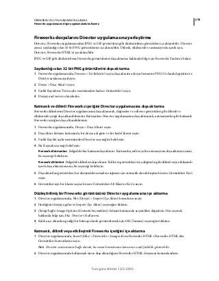 278FIREWORKS CS5 UYGULAMASINI KULLANMA
Fireworks uygulamasını diğer uygulamalarla kullanma
Son güncelleme 12/5/2010
Fireworks dosyalarını Director uygulamasına yerleştirme
Director, Fireworks uygulamasından JPEG ve GIF görüntüleri gibi düzleştirilmiş görüntüleri içe aktarabilir. Director
ayrıca saydamlığı olan 32 bit PNG görüntülerini içe aktarabilir. Dilimli, etkileşimli ve animasyonlu içerik için,
Director, Fireworks HTML'yi içe aktarabilir.
JPEG ve GIF gibi düzleştirilmiş Fireworks görüntülerini dışa aktarma hakkında bilgi için Fireworks Yardım'a bakın.
Saydamlığı olan 32 bit PNG görüntülerini dışa aktarma
1 Fireworks uygulamasında, Pencere > En İyileştir’i seçin, dışa aktarma dosya formatını PNG 32 olarak değiştirin ve
Örtü'yü saydama ayarlayın.
2 Dosya > Dışa Aktar'ı seçin.
3 Farklı Kaydetme Türü açılır menüsünden Sadece Görüntüler'i seçin.
4 Dosyaya ad verin ve kaydedin.
Katmanlı ve dilimli Fireworks içeriğini Director uygulamasına dışa aktarma
Fireworks dilimlerini Director uygulamasına dışa aktararak, düğmeler ve rollover görüntüleri gibi dilimli ve
etkileşimli içeriği dışa aktarabilirsiniz. Katmanları Director uygulamasına dışa aktararak, animasyonlar gibi katmanlı
Fireworks içeriğini dışa aktarabilirsiniz.
1 Fireworks uygulamasında, Dosya > Dışa Aktar'ı seçin.
2 Dışa Aktar iletişim kutusunda, bir dosya adı girin ve bir hedef klasör seçin.
3 Farklı Kaydet açılır menüsünden Director seçeneğini belirleyin.
4 Bir Kaynak seçeneği belirleyin:
Fireworks Katmanları Belgedeki her katmanı dışa aktarır. Katmanlı içerik veya bir animasyonu dışa aktarıyorsanız,
bu seçeneği belirleyin.
Fireworks Dilimleri Belgedeki dilimleri dışa aktarır. Rollover görüntüleri veya düğmeler gibi dilimli veya etkileşimli
içerik dışa aktarıyorsanız, bu seçeneği belirleyin.
5 Dışa aktarılan görüntüleri, her durumdaki nesnelere sığması için otomatik olarak kırpmak üzere, Görüntüleri Kes'i
seçin.
6 Görüntüler için bir klasör seçmek üzere Görüntüleri Alt Klasöre Koy'u seçin.
Düzleştirilmiş bir Fireworks görüntüsünü Director uygulamasına içe aktarma
1 Director uygulamasında, File (Dosya) > Import (İçe Aktar) komutunu seçin.
2 İstediğiniz dosyaya gelin ve Import (İçe Aktar) seçeneğini tıklatın.
3 (İsteğe bağlı) Image Options (Görüntü Seçenekleri) iletişim kutusunda seçenekleri değiştirin. Her seçenek
hakkında bilgi için, bkz. Director'ı Kullanma.
4 Kalıba içe aktarılan grafiği bir bitmap olarak görüntülemek için OK (Tamam) seçeneğini tıklatın.
Katmanlı, dilimli veya etkileşimli Fireworks içeriğini içe aktarma
1 Director uygulamasında, Insert (Ekle) > Fireworks > Images from Fireworks HTML (Fireworks HTML'den
Görüntüler) komutlarını seçin.
Not: Director sürümünüze bağlı olarak, bu menü komutunun konumu ve adı farklılık gösterebilir.
2 Director uygulamasında kullanmak üzere dışa aktardığınız Fireworks HTML dosyasını konumlandırın.
 