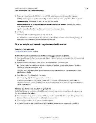 279FIREWORKS CS5 UYGULAMASINI KULLANMA
Fireworks uygulamasını diğer uygulamalarla kullanma
Son güncelleme 12/5/2010
3 (İsteğe bağlı) Open Fireworks HTML (Fireworks HTML Aç) iletişim kutusunda seçenekleri değiştirin.
Renk İçe aktarılan grafikler için bir renk derinliği belirler. Grafikler saydamlık içeriyorlarsa, 32 bir rengi seçin.
Registration (Kayıt) İçe aktarılan grafikler için kayıt noktasını ayarlar.
Import Rollover Behaviors As Lingo (Rollover Davranışlarını Lingo Olarak İçe Aktar) Fireworks davranışlarını
Lingo koduna dönüştürür.
Import to Score (Skora İçe Aktar) İçe aktarma üzerine kalıpları Skor’a yerleştirir.
4 Aç'ı tıklatın.
Fireworks HTML dosyasından grafikler ve kod içe aktarılır.
Not: Bir Fireworks animasyonunu içe aktarıyorsanız, içe aktarılan her katmanın zamanlamasını gerektiği gibi
kaydırmak için ana durumları Director uygulamasına sürükleyin.
Director kalıplarını Fireworks uygulamasında düzenleme
Daha fazla Yardım konusu
“Başlat ve Düzenle tercihleri” sayfa 299
Bir Director kalıbını düzenlemek için Fireworks uygulamasını başlatma
1 Director uygulamasında, Cast penceresindeki grafiği çift tıklatın (Windows) veya Control (Mac OS) tuşunu basılı
tutup tıklatın.
2 Açılır menüden Launch External Editor (Harici Düzenleyiciyi Başlat) komutunu seçin.
Not: Fireworks'ü bitmap grafikleri dış düzenleyici olarak ayarlamak için Director içinde, Dosya > Tercihler >
Editors'u seçin ve Fireworks tercihini yapın.
Dosya, Fireworks uygulamasında açılır ve belge penceresinin en üstünde Director uygulamasından bir dosya
düzenlediğiniz belirtilir.
3 Değişiklik yapın ve bitirdiğinizde Bitti'yi tıklatın.
Fireworks, yeni grafiği Director uygulamasına dışa aktarır.
Fireworks uygulamasını Director içinden başlatıp, başlat ve düzenle tümleştirmesini kullanarak, Director
kalıplarını düzenlemek için değiştirebilirsiniz. Kalıpları en iyileştirmek için de Fireworks uygulamasını Director
içinden başlatabilirsiniz.
Director uygulamasında kalıpları en iyileştirme
Seçilen kalıplara yapılan en iyileştirme değişikliklerinin önizlemesini görüntülemek için Fireworks uygulamasını
Director uygulamasından başlatın.
1 Director uygulamasında, Cast penceresinde kalıbı seçin ve Property (Özellik) denetçisinin Bitmap sekmesinde
Optimize in Fireworks (Fireworks'te En İyileştir) komutunu tıklatın.
2 Fireworks uygulamasında, en iyileştirme ayarlarını değiştirin.
3 Bittiğinde Güncelle'yi tıklatın. MIX Editing (MIX Düzenleme) iletişim kutusu görünürse, Bitti'yi tıklatın.
 