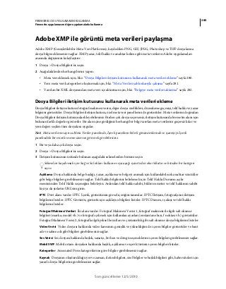 280FIREWORKS CS5 UYGULAMASINI KULLANMA
Fireworks uygulamasını diğer uygulamalarla kullanma
Son güncelleme 12/5/2010
Adobe XMP ile görüntü meta verileri paylaşma
Adobe XMP (Genişletilebilir Meta Veri Platformu), kaydedilen PNG, GIF, JPEG, Photoshop ve TIFF dosyalarına
dosya bilgisi eklemenizi sağlar. XMP yazar, telif hakkı ve anahtar kelime gibi meta verilerin Adobe uygulamaları
arasında değişimini kolaylaştırır.
1 Dosya > Dosya Bilgileri'ni seçin
2 Aşağıdakilerden herhangi birini yapın:
• Meta veri eklemek için, bkz. “Dosya Bilgileri iletişim kutusunu kullanarak meta verileri ekleme” sayfa 280.
• Yeni meta veri kategorileri oluşturmak için, bkz. “Meta Verileri şablonlarıyla çalışma” sayfa 281.
• Varolan bir XML dosyasından meta veri içe aktarman için, bkz. “Belgeye meta verileri aktarma” sayfa 282.
Dosya Bilgileri iletişim kutusunu kullanarak meta verileri ekleme
Dosya Bilgileri iletişim kutusu fotoğraf makinesi verisi, diğer dosya özellikleri, düzenleme geçmişi, telif hakkı ve yazar
bilgisini görüntüler. Dosya Bilgileri iletişim kutusu, özel meta veri panellerini de görüntüler. Meta verilerini doğrudan
Dosya Bilgileri iletişim kutusunda ekleyebilirsiniz. Birden çok dosya seçerseniz, iletişim kutusunda bir metin alanı için
bulunan farklı değerler gösterilir. Bir alan içine girdiğiniz herhangi bir bilgi varolan meta verilerini geçersiz kılar ve
yeni değeri seçilen tüm dosyalara uygular.
Not: Meta verilerini ayrıca Meta Veriler panelinde, İçerik panelinin belirli görünümlerinde ve işaretçiyi İçerik
panelindeki bir minik resmin üzerine getirerek görebilirsiniz.
1 Bir veya daha çok dosya seçin.
2 Dosya > Dosya Bilgileri'ni seçin.
3 İletişim kutusunun üstünde bulunan aşağıdaki sekmelerden birisini seçin:
Sekmeleri kaydırmak için Sağ ve Sol okları kullanın veya aşağı işaret eden oku tıklatın ve listeden bir kategori
seçin.
Açıklama Dosya hakkında belge başlığı, yazar, açıklama ve belgeyi aramak için kullanılabilecek anahtar sözcükler
gibi belge bilgileri girebilmenizi sağlar. Telif hakkı bilgilerini belirlemek için Telif Hakkı Durumu açılır
menüsünden Telif Haklı seçeneğini belirleyin. Ardından telif hakkı sahibi, bildirim metni ve telif hakkının sahibi
kişi ya da şirketin URL'sini girin.
IPTC Dört alanı vardır: IPTC İçerik, görüntünün görsel içeriğini tanımlar. IPTC İletişim, fotoğrafçının iletişim
bilgilerini listeler. IPTC Görüntü, görüntü için açıklayıcı bilgileri listeler. IPTC Durum, iş akışı ve telif hakkı
bilgilerini listeler.
Fotoğraf Makinesi Verileri İki alanı vardır: Fotoğraf Makinesi Verisi 1, fotoğraf makinesi ile ilgili salt okunur
bilgileri (marka, model vb.) ve fotoğrafı çekmek için kullanılan ayarları (enstantane hızı, f noktası vb.) görüntüler.
Fotoğraf Makinesi Verisi 2, fotoğrafla ilgili piksel boyutları ve çözünürlük gibi salt okunur dosya bilgilerini listeler.
Video Verisi Video dosyası hakkında video karesinin genişlik ve yüksekliğini de içeren bilgiler görüntüler ve bant
adı ve sahne adı gibi bilgileri girebilmenizi sağlar.
Ses Verisi Ses dosyası hakkında başlık, sanatçı, bit hızı ve döngü seçeneklerini içeren bilgileri girebilmenizi sağlar.
Mobil SWF Mobil ortam dosyaları hakkında başlık, açıklama ve içerik türünü içeren bilgileri listeler.
Kategoriler Associated Press kategorilerine göre bilgiler girebilmenizi sağlar.
Kaynak Dosyanın oluşturulduğu yer ve zaman, iletim bilgileri, özel bilgiler ve başlık bilgileri gibi, haber siteleri için
yararlı dosya bilgilerini girebilmenizi sağlar.
 