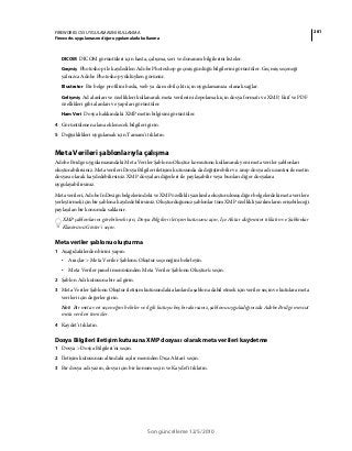 281FIREWORKS CS5 UYGULAMASINI KULLANMA
Fireworks uygulamasını diğer uygulamalarla kullanma
Son güncelleme 12/5/2010
DICOM DICOM görüntüleri için hasta, çalışma, seri ve donanım bilgilerini listeler.
Geçmiş Photoshop ile kaydedilen Adobe Photoshop geçmiş günlüğü bilgilerini görüntüler. Geçmiş seçeneği
yalnızca Adobe Photoshop yüklüyken görünür.
Illustrator Bir belge profilini baskı, web ya da mobil çıktı için uygulamanıza olanak sağlar.
Gelişmiş Ad alanları ve özellikleri kullanarak meta verilerini depolamak için dosya formatı ve XMP, Exif ve PDF
özellikleri gibi alanları ve yapıları görüntüler.
Ham Veri Dosya hakkındaki XMP metin bilgisini görüntüler.
4 Görüntülenen alana eklenecek bilgileri girin.
5 Değişiklikleri uygulamak için Tamam'ı tıklatın.
Meta Verileri şablonlarıyla çalışma
Adobe Bridge uygulamasındaki Meta Veriler Şablonu Oluştur komutunu kullanarak yeni meta veriler şablonları
oluşturabilirsiniz. Meta verileri Dosya Bilgileri iletişim kutusunda da değiştirebilir ve .xmp dosya adı uzantısı ile metin
dosyası olarak kaydedebilirsiniz. XMP dosyaları diğerleri ile paylaşabilir veya bunları diğer dosyalara
uygulayabilirsiniz.
Meta verileri, Adobe InDesign belgelerindeki ve XMP özellikli yazılımla oluşturulmuş diğer belgelerdeki meta verilere
yerleştirmek için bir şablona kaydedebilirsiniz. Oluşturduğunuz şablonlar tüm XMP özellikli yazılımların erişebileceği
paylaşılan bir konumda saklanır.
XMP şablonlarını görebilmek için, Dosya Bilgileri iletişim kutusunu açın, İçe Aktar düğmesini tıklatın ve Şablonlar
Klasörünü Göster'i seçin.
Meta veriler şablonu oluşturma
1 Aşağıdakilerden birini yapın:
• Araçlar > Meta Veriler Şablonu Oluştur seçeneğini belirleyin.
• Meta Veriler paneli menüsünden Meta Veriler Şablonu Oluştur'u seçin.
2 Şablon Adı kutusuna bir ad girin.
3 Meta Veriler Şablonu Oluştur iletişim kutusundaki alanlarda şablona dahil etmek için veriler seçin ve kutulara meta
verileri için değerler girin.
Not: Bir meta veri seçeneğini belirler ve ilgili kutuyu boş bırakırsanız, şablonu uyguladığınızda Adobe Bridge mevcut
meta verileri temizler.
4 Kaydet'i tıklatın.
Dosya Bilgileri iletişim kutusuna XMP dosyası olarak meta verileri kaydetme
1 Dosya > Dosya Bilgileri'ni seçin.
2 İletişim kutusunun altındaki açılır menüden Dışa Aktar'ı seçin.
3 Bir dosya adı yazın, dosya için bir konum seçin ve Kaydet'i tıklatın.
 
