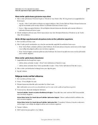 282FIREWORKS CS5 UYGULAMASINI KULLANMA
Fireworks uygulamasını diğer uygulamalarla kullanma
Son güncelleme 12/5/2010
Meta veriler şablonlarını gösterme veya silme
1 Meta veriler şablonlarını Windows Explorer (Windows) veya Finder (Mac OS) ile görmek için aşağıdakilerden
birini yapın:
• Araçlar > Meta Veriler Şablonu Oluştur seçeneğini belirleyin. Meta Veriler Şablonu Oluştur iletişim kutusunun
sağ üst köşesindeki açılır menüye tıklatın ve Şablonlar Klasörünü Göster'i seçin.
• Dosya > Bilgi seçeneğini belirleyin. Dosya Bilgileri iletişim kutusunun altındaki açılır menüye tıklatın ve
Şablonlar Klasörünü Göster'i seçin.
2 Silmek istediğiniz şablonu seçin, Delete tuşuna basın veya Geri Dönüşüm Kutusu'na (Windows) ya da Trash'e
(Mac OS) sürükleyin.
Adobe Bridge uygulamasında dosyalara meta veriler şablonları uygulama
1 Bir veya daha çok dosya seçin.
2 Meta Veriler paneli menüsünden veya Araçlar menüsünden aşağıdaki komutlardan birini seçin:
• Meta Veriler İliştir; ardından şablonun adını belirleyin. Bu komut yalnızca dosyada o anda meta veriler değeri
veya özelliği olmadığında şablon meta verilerine uygulanır.
• Meta Verileri Değiştir; ardından şablonun adını belirleyin. Bu komut dosyadaki tüm meta verileri şablondaki
meta verilerle değiştirir.
Meta veriler şablonlarını düzenleme
1 Aşağıdakilerden herhangi birini yapın:
• Şablon adının ardından Araçlar > Meta Veriler Şablonlarını Düzenle'yi seçin.
• Şablon adının ardından Meta Veriler panelindeki Araçlar > Meta Veriler Şablonlarını Düzenle'yi seçin.
2 Meta veriler için kutulardan herhangi birine yeni değerler girin.
3 Kaydet'i tıklatın.
Belgeye meta verileri aktarma
1 Bir veya daha çok dosya seçin.
2 Dosya > Dosya Bilgileri'ni seçin.
3 İletişim kutusunun altındaki açılır menüden İçe Aktar'ı seçin.
Not: Şablondaki meta verileri içe aktarabilmek için bir meta verileri şablonu kaydetmeniz gerekir.
4 Veriyi nasıl içe aktarmak istediğinizi belirleyin:
Varolan Özellikleri Temizle ve Şablon Özellikleriyle Değiştir Dosyadaki tüm meta verilerini XMP dosyasındaki
meta verileriyle değiştirir.
Orijinal Meta Verileri Tut Ancak Eşleşen Özellikleri Şablondan Değiştir Yalnızca şablonda farklı özellikleri olan
meta verilerini değiştirir.
Orijinal Meta Verileri Tut Ancak Eşleşen Özellikleri Şablondan Ekle (Varsayılan) Yalnızca, dosyada o anda meta
veriler değeri veya özelliği olmadığında şablon meta verilerine uygulanır.
5 Tamam’ı tıklatın.
6 XMP metin dosyasına gidin ve Aç'ı tıklatın.
 