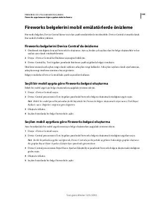 283FIREWORKS CS5 UYGULAMASINI KULLANMA
Fireworks uygulamasını diğer uygulamalarla kullanma
Son güncelleme 12/5/2010
Fireworks belgelerini mobil emülatörlerde önizleme
Fireworks belgeleri, Device Central'da mevcut olan çeşitli emülatörlerde önizlenebilir. Device Central otomatik olarak
Fireworks'le birlikte yüklenir.
Fireworks belgelerini Device Central'da önizleme
1 Önizlemek istediğiniz dosyayı Fireworks'te oluşturun. Ayrıca, birden çok sayfası olan bir belge oluşturabilir ve her
sayfayı ayrı olarak önizleyebilirsiniz.
2 Dosya > Device Central'da Önizleme seçeneğini belirleyin.
3 Device Central'da, Test Aygıtları panelinde listelenen çeşitli aygıtlarda belgeyi önizleyin.
Önizleme sırasında arka plan rengi olarak sayfanın arka plan rengi kullanılır. Arka plan saydam olarak ayarlanmışsa,
arka plan rengi önizleme süresince beyaz görünür.
Belgeyi önizlerken Device Central'daki çeşitli seçenekleri kullanın.
Seçili bir mobil aygıta göre Fireworks belgesi oluşturma
Belirli bir mobil aygıt için belge oluştururken aşağıdaki yöntemi izleyin.
1 Dosya > Device Central'ı seçin.
2 Device Central penceresinin Test Aygıtları panelinde Fireworks belgesi oluşturmak istediğiniz aygıtı seçin.
Not: Belirli bir mobil panel boyutundan farklı boyuttaki bir Fireworks belgesi oluşturmak istiyorsanız, Özel Boyut
Kullan'ı seçin. Değerleri isteğinize göre değiştirin.
3 Oluştur'u tıklatın.
4 Seçilen boyutlarda bir belge Fireworks'te açılır.
Seçilen mobil aygıtlara göre Fireworks belgesi oluşturma
Aynı boyutlardaki bir mobil aygıt kümesi için belge oluştururken aşağıdaki yöntemi izleyin.
1 Dosya > Device Central'ı seçin.
2 Device Central penceresinin Test Aygıtları panelinde Fireworks belgesi oluşturmak istediğiniz aygıtları seçin.
Not: Farklı boyutlarda aygıtlar seçtiğinizde, Device Central aynı boyuttaki aygıtların bulunduğu gruplar oluşturur.
Bu gruplar Boyut Hazır Ayarları Eşleştiriliyor panelinde görüntülenir.
3 Device Central penceresinin Boyut Hazır Ayarları Eşleştiriliyor panelinde Fireworks belgesi oluşturmak istediğiniz
grubu seçin.
4 Oluştur'u tıklatın.
5 Seçilen boyutlarda bir belge Fireworks'te açılır.
 