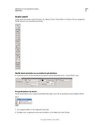 23FIREWORKS CS5 UYGULAMASINI KULLANMA
Çalışma alanı
Son güncelleme 12/5/2010
Araçlar paneli
Araçlar paneli altı kategori içinde düzenlenir: Seç, Bitmap, Vektör, Web, Renkler ve Görünüm. Bir araç seçtiğinizde,
Özellik denetçisi araç seçeneklerini görüntüler.
Özellik denetçisindeki araç seçeneklerini görüntüleme
❖ Seçilen bir araç ile, tuval üzerindeki tüm nesnelerin seçimini kaldırmak için Seç > Seçimi Kaldır’ı seçin.
Araç grubundan araç seçme
Araçlar panelindeki bir aracın sağ alt köşesindeki küçük üçgen, aracın bir araç grubunun parçası olduğunu belirtir.
1 Araç simgesini tıklatın ve fare düğmesini basılı tutun.
2 İstediğiniz aracı vurgulamak için işaretçiyi sürükleyin ve fare düğmesini serbest bırakın.
 