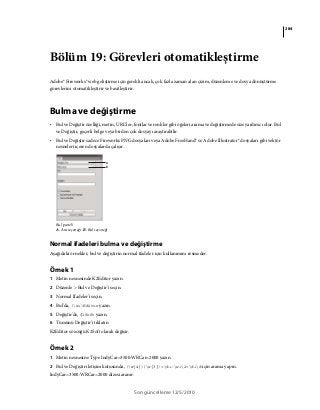 284
Son güncelleme 12/5/2010
Bölüm 19: Görevleri otomatikleştirme
Adobe® Fireworks® web geliştirme için gerekli ancak, çok fazla zaman alan çizim, düzenleme ve dosya dönüştürme
görevlerini otomatikleştirir ve basitleştirir.
Bulma ve değiştirme
• Bul ve Değiştir özelliği, metin, URL’ler, fontlar ve renkler gibi öğeleri arama ve değiştirmede size yardımcı olur. Bul
ve Değiştir, geçerli belge veya birden çok dosyayı araştırabilir.
• Bul ve Değiştir sadece Fireworks PNG dosyaları veya Adobe FreeHand® ve Adobe Illustrator® dosyaları gibi vektör
nesneleri içeren dosyalarda çalışır.
Bul paneli
A. Ara seçeneği B. Bul seçeneği
Normal ifadeleri bulma ve değiştirme
Aşağıdaki örnekler, bul ve değiştirin normal ifadeler için kullanımını resmeder.
Örnek 1
1 Metin nesnesinde K2Editor yazın.
2 Düzenle > Bul ve Değiştir'i seçin.
3 Normal İfadeler'i seçin.
4 Bul'da, (w+)Editor yazın.
5 Değiştir'de, $1Soft yazın.
6 Tümünü Değiştir'i tıklatın
K2Editor sözcüğü K2Soft olarak değişir.
Örnek 2
1 Metin nesnesine Type IndyCar=3500:WRCar=2000 yazın.
2 Bul ve Değiştir iletişim kutusunda, (w{4})(w{3})=d+:w+2=d+d için arama yapın.
IndyCar=3500:WRCar=2000 dizesi aranır.
A
B
 