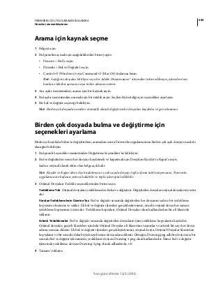 285FIREWORKS CS5 UYGULAMASINI KULLANMA
Görevleri otomatikleştirme
Son güncelleme 12/5/2010
Arama için kaynak seçme
1 Belgeyi açın.
2 Bul panelini açmak için aşağıdakilerden birini yapın:
• Pencere > Bul’u seçin.
• Düzenle > Bul ve Değiştir'i seçin.
• Control+F (Windows) veya Command+F (Mac OS) tuşlarına basın.
Not: Seçtiğiniz dosyalar kilitliyse veya bir Adobe Dreamweaver® sitesinden teslim edilmişse, işlemden önce
bunların kilidini açmanız veya teslim almanız istenir.
3 Ara açılır menüsünden, arama için bir kaynak seçin.
4 Bul açılır menüsünden aramak için bir nitelik seçin. Seçilen Bul niteliği için seçenekleri ayarlayın.
5 Bir bul ve değiştir seçeneği belirleyin.
Not: Birden çok dosyada nesneleri otomatik olarak değiştirmek o dosyaları kaydeder ve geri alınamaz.
Birden çok dosyada bulma ve değiştirme için
seçenekleri ayarlama
Birden çok sayfada bulur ve değiştirirken, aramadan sonra Fireworks uygulamasının birden çok açık dosyayı nasıl ele
alacağını belirleyin.
1 Bul paneli Seçenekler menüsünden Değiştirme Seçenekleri’ni belirleyin.
2 Bul ve değiştirden sonra her dosyayı kaydetmek ve kapatmak için Dosyaları Kaydet ve Kapat’ı seçin.
Sadece orijinal olarak etkin olan belge açık kalır.
Not: Kaydet ve Kapat devre dışı bırakılmışsa ve çok sayıda dosyayı toplu işleme tabi tutuyorsanız, Fireworks
uygulamasının hafızası yetersiz kalabilir ve toplu işlem iptal edilebilir.
3 Orijinal Dosyaları Yedekle seçeneklerinden birini seçin:
Yedekleme Yok Orijinal dosyaları yedeklemeden bulur ve değiştirir. Değiştirilen dosyalar orijinal dosyaların yerini
alır.
Varolan Yedeklemelerin Üzerine Yaz Bul ve değiştir sırasında değiştirilen her dosyanın sadece bir yedekleme
kopyasını oluşturur ve saklar. Ek bul ve değiştir işlemleri gerçekleştirirseniz, önceki orijinal dosya her zaman
yedekleme kopyasının yerini alır. Yedekleme kopyaları, Orijinal Dosyalar olarak adlandırılan bir alt klasörde
saklanır.
Artımlı Yedeklemeler Bul ve değiştir sırasında değiştirilen dosyaların tüm yedekleme kopyalarını kaydeder.
Orijinal dosyalar, geçerli klasörleri içindeki Orijinal Dosyalar alt klasörüne taşınırlar ve artımlı bir sayı her dosya
adının sonuna eklenir. Ek bul ve değiştir işlemleri gerçekleştirirseniz, orijinal dosya, Orijinal Dosyalar klasörüne
kopyalanır ve bir sonraki daha büyük sayı bunun dosya adına eklenir. Örneğin, Drawing.png adlı bir dosya için, bir
sonraki bul ve değiştir işleminizde, yedekleme dosyası Drawing-1.png olarak adlandırılır. İkinci bul ve değiştir
işleminde yedekleme dosyası Drawing-2.png olarak adlandırılır, vb.
4 Tamam’ı tıklatın.
 