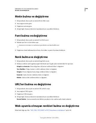 286FIREWORKS CS5 UYGULAMASINI KULLANMA
Görevleri otomatikleştirme
Son güncelleme 12/5/2010
Metin bulma ve değiştirme
1 Bul panelinde, ikinci açılır menüden Metin Bul'u seçin.
2 Arayacağınız metni girin.
3 Değiştirme metnini girin.
4 (İsteğe bağlı) Aramayı daha ileri tanımlamak için seçenekleri belirleyin.
Font bulma ve değiştirme
1 Bul panelinde, ikinci açılır menüden Font Bul'u seçin.
2 Bulmak için font ve font stilini seçin.
Aramanızı minimum ve maksimum puntolarla sınırlandırabilirsiniz.
3 Değiştirme olarak kullanmak için fontu, font stilini ve punto boyutunu belirleyin.
Renk bulma ve değiştirme
1 Bul panelinde, ikinci açılır menüden Rengi Bul'u seçin.
2 Bulunan renklere nasıl uygulanacağını belirlemek için Uygula açılır menüsünden bir öğe seçin.
Dolgular ve Konturlar Hem dolgu hem de kontur renklerini bulur ve değiştirir
Tüm Özellikler Dolgu, kontur ve efekt renklerini bulur ve değiştirir
Dolgular Desen dolguları hariç dolgu renklerini bulur ve değiştirir
Konturlar Sadece kontur renklerini bulur ve değiştirir
Efektler Sadece efekt renklerini bulur ve değiştirir
URL'leri bulma ve değiştirme
1 Bul panelinde, ikinci açılır menüden URL'yi Bul'u seçin.
2 Arayacağınız URL'yi girin.
3 Değiştirme URL'sini girin.
4 (İsteğe bağlı) Aramayı daha ileri tanımlamak için seçenekleri belirleyin:
Normal İfadeler Arama sırasında sözcüklerin parçalarını veya sayıları şartlı olarak eşleştirir
Web uyumlu olmayan renkleri bulma ve değiştirme
Daha fazla bilgi için, bkz. “GIF, PNG, TIFF, BMP ve PICT dosyalarını en iyileştirme” sayfa 235.
 