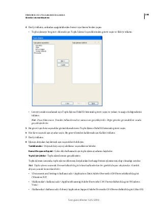 288FIREWORKS CS5 UYGULAMASINI KULLANMA
Görevleri otomatikleştirme
Son güncelleme 12/5/2010
4 İleri’yi tıklatın, ardından aşağıdakilerden birini veya ikisini birden yapın:
• Toplu işlemeye bir görev eklemek için Toplu İşleme Seçeneklerinden görevi seçin ve Ekle'yi tıklatın.
• Listeyi yeniden sıralamak için Toplu İşleme Dahil Et listesinde görevi seçin ve yukarı ve aşağı ok düğmelerini
tıklatın.
Not: Dışa Aktarma ve Yeniden Adlandırma her zaman son gerçekleştirilir. Diğer görevler göründükleri sırada
gerçekleştirilirler.
5 Bir görev için ilave seçenekler görüntülemek üzere Toplu İşleme Dahil Et listesinde görevi seçin.
6 Her ilave seçenek için ayarlar seçin. Bir görevi listeden kaldırmak için Kaldır'ı tıklatın.
7 İleri’yi tıklatın.
8 İşlenen dosyaları kaydetmek için seçenekleri belirleyin:
Yedeklemeler Orijinal dosya için yedekleme seçeneklerini belirler.
Komut Dosyasını Kaydet Gelecekte kullanmak için toplu işlem ayarlarını kaydeder.
Toplu İşle Çıktılar Toplu işlemlerinizi gerçekleştirir.
Toplu işlemin sonunda, toplu işleme eklenmiş dosyalardan herhangi birinin işlenmemiş olup olmadığı sorulur.
Not: Toplu işleme sırasında FireworksBatchLog.txt olarak adlandırılan bir günlük dosyası oluşturulur. Günlük
dosyası şurada konumlandırılır:
• Documents and Settings<kullanıcı adı>Application DataAdobeFireworks CS5FireworksBatchLog.txt
(Windows XP)
• Kullanıcılar<kullanıcı adı>AppDataRoamingAdobeFireworks CS5 FireworksBatchLog.txt (Windows
Vista)
• /Kullanıcılar/<kullanıcı adı>/Library/Application Support/Adobe/Fireworks CS5/FireworksBatchLog.txt (Mac OS)
 
