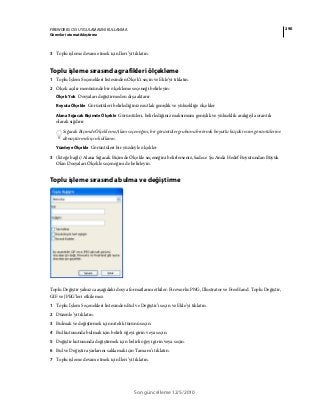 290FIREWORKS CS5 UYGULAMASINI KULLANMA
Görevleri otomatikleştirme
Son güncelleme 12/5/2010
3 Toplu işleme devam etmek için İleri’yi tıklatın.
Toplu işleme sırasında grafikleri ölçekleme
1 Toplu İşlem Seçenekleri listesinden Ölçek’i seçin ve Ekle’yi tıklatın.
2 Ölçek açılır menüsünde bir ölçekleme seçeneği belirleyin:
Ölçek Yok Dosyaları değiştirmeden dışa aktarır
Boyuta Ölçekle Görüntüleri belirlediğiniz mutlak genişlik ve yüksekliğe ölçekler
Alana Sığacak Biçimde Ölçekle Görüntüleri, belirlediğiniz maksimum genişlik ve yükseklik aralığıyla orantılı
olarak sığdırır
Sığacak Biçimde Ölçekleme Alanı seçeneğini, bir görüntüler grubunu birörnek boyutlu küçük resim görüntülerine
dönüştürmek için kullanın.
Yüzdeye Ölçekle Görüntüleri bir yüzdeyle ölçekler
3 (İsteğe bağlı) Alana Sığacak Biçimde Ölçekle seçeneğini belirlerseniz, Sadece Şu Anda Hedef Boyutundan Büyük
Olan Dosyaları Ölçekle seçeneğini de belirleyin.
Toplu işleme sırasında bulma ve değiştirme
Toplu Değiştir yalnızca aşağıdaki dosya formatlarını etkiler: Fireworks PNG, Illustrator ve FreeHand. Toplu Değiştir,
GIF ve JPEG’leri etkilemez.
1 Toplu İşlem Seçenekleri listesinden Bul ve Değiştir’i seçin ve Ekle’yi tıklatın.
2 Düzenle’yi tıklatın.
3 Bulmak ve değiştirmek için nitelik türünü seçin.
4 Bul kutusunda bulmak için belirli öğeyi girin veya seçin.
5 Değiştir kutusunda değiştirmek için belirli öğeyi girin veya seçin.
6 Bul ve Değiştir ayarlarını saklamak için Tamam’ı tıklatın.
7 Toplu işleme devam etmek için İleri’yi tıklatın.
 