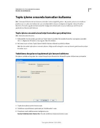 291FIREWORKS CS5 UYGULAMASINI KULLANMA
Görevleri otomatikleştirme
Son güncelleme 12/5/2010
Toplu işleme sırasında komutları kullanma
Not: Commands klasörünün tam konumu sistemden sisteme değişiklik gösterir. Bu panelin yalnızca sizin kullanıcı
profiliniz için mi yoksa tüm kullanıcılar için mi kullanılabilir olmasını istediğinize de bağlıdır. Komut Panelleri
klasörleri, Fireworks uygulama klasörünüzdeki Configuration klasöründe ve ayrıca kullanıcıya özel Fireworks
yapılandırma klasörünüzde bulunur.
Toplu işleme sırasında JavaScript komutları gerçekleştirme
Not: Komutlar düzenlenemez.
1 Kullanılabilir tüm komutları görmek için Toplu İşlem Seçenekleri listesindeki Komutlar seçeneğinin yanındaki
Artı (+) düğmesini (Windows) veya üçgeni (Mac OS) tıklatın.
2 Bir komut seçin ve bunu Toplu İşleme Dahil Et listesine eklemek için Ekle’yi tıklatın.
Not: Bazı komutlar toplu işleme sırasında çalışmaz. Belge içinde herhangi bir nesne seçilmesini gerektirmeden çalışan
komutları seçin.
Yedekleme dosyalarını kaydetmek için konum belirleme
Dosyaların yedekleme kopyaları her orijinal dosyayla aynı klasörde bir Orijinal Dosyalar alt klasörüne yerleştirilir.
1 Toplu işlem çıktısı için bir konum seçin.
2 Yedekleme seçeneklerinizi ayarlamak için Yedeklemeler’i seçin.
3 Dosyaların nasıl yedeklenmesini istediğinizi seçin:
Varolan Yedeklemelerin Üzerine Yaz Önceki yedekleme dosyasının üzerine yazar.
 