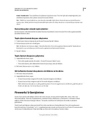 292FIREWORKS CS5 UYGULAMASINI KULLANMA
Görevleri otomatikleştirme
Son güncelleme 12/5/2010
Artımlı Yedeklemeler Tüm yedekleme dosyalarının kopyalarını tutar. Yeni bir toplu işlem başlattığınızda, yeni
yedekleme kopyasının dosya adının sonuna bir numara eklenir.
Not: Yedekle’nin seçimi kaldırılırsa, aynı dosya formatındaki toplu işleme, dosya adı aynıysa orijinal dosyanın
üzerine yazar. Fakat, farklı bir dosya formatındaki toplu işleme, bir dosya oluşturur ve orijinal dosyayı taşımaz veya
silmez.
Komut dosyaları olarak toplu işlemler
Komut dosyanızı sabit diskinizdeki Komutlar klasörüne kaydetmek, komut dosyasını Fireworks uygulamasındaki
Komutlar klasörüne ekler.
Toplu işlem komut dosyası oluşturma
1 Toplu komut dosyası oluşturmak için Komut Dosyasını Kaydet’i tıklatın.
2 Komut dosyası için bir ad ve hedef girin.
Not: Bu klasörün tam konumu değişir. Komutlar klasörleri, Fireworks uygulama klasörünüzdeki Yapılandırma
klasöründe ve ayrıca kullanıcıya özel Fireworks yapılandırma klasörünüzde bulunur.
3 Kaydet’i tıklatın.
Toplu komut dosyasını çalıştırma
1 Aşağıdakilerden birini yapın:
• Fireworks uygulamasında, Komutlar > Komut Dosyasını Çalıştır’ı seçin.
• Fireworks dışında, sabit diskinizdeki komut dosyası dosya adını çift tıklatın.
2 Bir komut dosyası seçin ve Aç’ı tıklatın.
Sık kullanılan komut dosyalarını sürükleme ve bırakma
1 Bir komut dosyası kaydedin.
2 Aşağıdakilerden birini yapın:
• Komut dosyası dosya simgesini Fireworks masaüstü simgesine sürükleyin.
• Komut dosyası dosya simgesini açık bir Fireworks belgesine sürükleyin.
Not: Çoklu komut dosyalarını ve çoklu grafik dosyalarını Fireworks uygulamasına sürüklemek, grafik dosyalarını
birden çok defa işler; her komut dosyası için bir defa.
Fireworks’ü Genişletme
Uzantı, Fireworks'ün işlevselliğine eklenen bir komut dosyası, komut paneli, kitaplık, filtre, desen, doku veya
Otomatik Şekil'dir. Fireworks uygulamasında, uzantıları kolayca yüklemenize, yönetmenize ve silmenize olanak
sağlayan Adobe Extension Manager bulunur. Varsayılan uzantıların bir koleksiyonu Komutlar menüsünde
görüntülenir.
Yeterli JavaScript bilgisine sahipseniz kendi Fireworks uzantılarınızı oluşturabilirsiniz. Fireworks uygulamasını
kontrol etmek üzere ActionScript™ ve C++ uygulamalarına izin vermek için Fireworks Cross Product Communication
Architecture’ı kullanabilirsiniz. Daha fazla bilgi için Fireworks’ü Genişletme Yardım’a bakın.
 