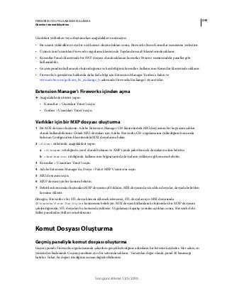 293FIREWORKS CS5 UYGULAMASINI KULLANMA
Görevleri otomatikleştirme
Son güncelleme 12/5/2010
Uzantıları yüklerken veya oluştururken aşağıdakileri unutmayın:
• Bir uzantı yükledikten veya bir özel komut oluşturduktan sonra, Fireworks bunu Komutlar menüsüne yerleştirir.
• Üçüncü taraf uzantıları Fireworks uygulama klasöründe Yapılandırma alt klasörlerinde saklanır.
• Komutlar Paneli klasöründe bir SWF dosyası olarak saklanan komutlar Pencere menüsündeki paneller gibi
kullanılabilir.
• Geçmiş panelini kullanarak oluşturduğunuz ve kaydettiğiniz komutlar, kullanıcının Komutlar klasöründe saklanır.
• Fireworks'ü genişletme hakkında daha fazla bilgi için Extension Manager Yardım'a bakın ve
www.adobe.com/go/learn_fw_exchange_tr adresinde Fireworks Exchange'i ziyaret edin.
Extension Manager'ı Fireworks içinden açma
❖ Aşağıdakilerden birini yapın:
• Komutlar > Uzantıları Yönet’i seçin.
• Yardım > Uzantıları Yönet’i seçin.
Varlıklar için bir MXP dosyası oluşturma
1 Bir MXI dosyası oluşturun. Adobe Extension Manager CS5 klasöründeki MXI dosyasının bir kopyasını şablon
olarak kullanabilirsiniz. Örnek MXI dosyaları için Adobe Fireworks CS5 uygulamasını yüklediğiniz konumda
bulunan Configuration klasöründeki MXI dosyalarına bakın.
2 <files> etiketinde, aşağıdakileri yapın:
a <filename> niteliğinde, yerel olarak bulunan ve XMP içinde paketlenecek dosyaların adını belirtin.
b <destination> niteliğinde, kullanıcının bilgisayarında dosyaların yükleneceği konumu belirtin.
3 Komutlar > Uzantıları Yönet’i seçin.
4 Adobe Extension Manager'da, Dosya > Paket MXP Uzantısı'nı seçin.
5 MXI dosyasını seçin.
6 MXP dosyası için bir konum belirtin.
7 Belirtilen konumda oluşturulan MXP dosyasını çift tıklatın. MXI dosyasında söz edilen dosyalar, dosyada belirtilen
konuma eklenir.
Örneğin, Fireworks'e bir STL dosya kümesi eklemek isterseniz, STL dosyaları için MXI dosyasında
$FireworksFirst RunStyles konumunu belirleyin. MXI dosyası kullanılarak oluşturulan bir MXP dosyasını
çalıştırdığınızda, STL dosyaları bu konumda yüklenir. Uygulamayı kapatıp yeniden açtıktan sonra, Fireworks'teki
Stiller panelinden Stillere erişebilirsiniz.
Komut Dosyası Oluşturma
Geçmiş paneliyle komut dosyası oluşturma
Geçmiş paneli, Fireworks uygulamasında çalışırken gerçekleştirdiğiniz adımların bir listesini kaydeder. Her adım, en
yenisinden başlanarak Geçmiş panelinin ayrı bir satırında saklanır. Varsayılan değer olarak, panel 20 basamağı
hatırlar. Fakat, bu değeri istediğiniz zaman değiştirebilirsiniz.
 