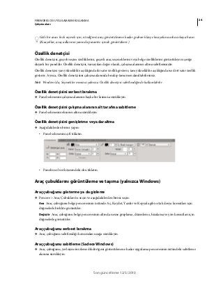 24FIREWORKS CS5 UYGULAMASINI KULLANMA
Çalışma alanı
Son güncelleme 12/5/2010
Gizli bir aracı hızlı seçmek için, istediğiniz araç görüntülenene kadar grubun klavye kısayoluna arka arkaya basın.
(Kısayollar, araç adlarının yanında parantez içinde görüntülenir.)
Özellik denetçisi
Özellik denetçisi, geçerli seçim özelliklerini, geçerli araç seçeneklerini veya belge özelliklerini görüntüleyen içeriğe
duyarlı bir paneldir. Özellik denetçisi, varsayılan değer olarak, çalışma alanının altına sabitlenmiştir.
Özellik denetçisi yarı yükseklikte açıldığında iki satır özellik gösterir, tam yükseklikte açıldığında ise dört satır özellik
gösterir. Ayrıca, Özellik denetçisini çalışma alanında bırakıp tamamen daraltabilirsiniz.
Not: Windows’da, Seçenekler menüsü yalnızca Özellik denetçisi sabitlendiğinde kullanılabilir.
Özellik denetçisini serbest bırakma
❖ Panel sekmesini çalışma alanının başka bir kısmına sürükleyin.
Özellik denetçisini çalışma alanının alt tarafına sabitleme
❖ Panel sekmesini ekranın altına sürükleyin.
Özellik denetçisini genişletme veya daraltma
❖ Aşağıdakilerden birini yapın:
• Panel sekmesini çift tıklatın.
• Panelin sol üst köşesindeki oku tıklatın.
Araç çubuklarını görüntüleme ve taşıma (yalnızca Windows)
Araç çubuğunu gösterme ya da gizleme
❖ Pencere > Araç Çubukları'nı seçin ve aşağıdakilerden birini seçin:
Ana Araç çubuğunu belge penceresinin üstünde Aç, Kaydet, Yazdır ve Kopyala gibi ortak dosya komutları için
düğmelerle birlikte görüntüler.
Değiştir Araç çubuğunu belge penceresinin altında nesne gruplama, düzenleme, hizalama ve yön komutları için
düğmelerle görüntüler.
Araç çubuğunu serbest bırakma
❖ Araç çubuğunu sabitlendiği konumdan uzağa sürükleyin.
Araç çubuğunu sabitleme (Sadece Windows)
❖ Araç çubuğunu, yerleşim önizleme dikdörtgeni görüntülenene kadar uygulama penceresinin üstündeki sabitleme
alanına sürükleyin.
 