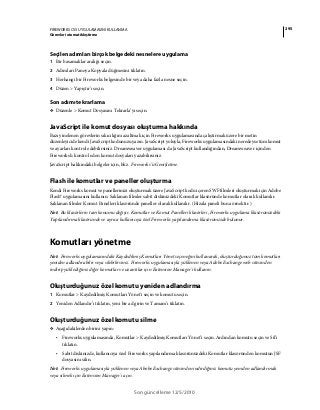 295FIREWORKS CS5 UYGULAMASINI KULLANMA
Görevleri otomatikleştirme
Son güncelleme 12/5/2010
Seçilen adımları birçok belgedeki nesnelere uygulama
1 Bir basamaklar aralığı seçin.
2 Adımları Panoya Kopyala düğmesini tıklatın.
3 Herhangi bir Fireworks belgesinde bir veya daha fazla nesne seçin.
4 Düzen > Yapıştır'ı seçin.
Son adımı tekrarlama
❖ Düzenle > Komut Dosyasını Tekrarla’yı seçin.
JavaScript ile komut dosyası oluşturma hakkında
Bazı yinelenen görevlerin sıkıcılığını azaltmak için Fireworks uygulamasında çalıştırmak üzere bir metin
düzenleyicide kendi JavaScript kodunuzu yazın. JavaScript yoluyla, Fireworks uygulamasındaki neredeyse tüm komut
ve ayarları kontrol edebilirsiniz. Dreamweaver uygulaması da JavaScript kullandığından, Dreamweaver içinden
Fireworks'ü kontrol eden komut dosyaları yazabilirsiniz.
JavaScript hakkındaki belgeler için, bkz. Fireworks’ü Genişletme.
Flash ile komutlar ve paneller oluşturma
Kendi Fireworks komut ve panellerinizi oluşturmak üzere JavaScript kodu içeren SWF filmleri oluşturmak için Adobe
Flash® uygulamasını kullanın. Saklanan filmler sabit diskinizdeki Komutlar klasöründe komutlar olarak kullanılır.
Saklanan filmler Komut Panelleri klasöründe paneller olarak kullanılır. (Hizala paneli buna örnektir.)
Not: Bu klasörlerin tam konumu değişir. Komutlar ve Komut Panelleri klasörleri, Fireworks uygulama klasörünüzdeki
Yapılandırma klasöründe ve ayrıca kullanıcıya özel Fireworks yapılandırma klasörünüzde bulunur.
Komutları yönetme
Not: Fireworks uygulamasındaki Kaydedilmiş Komutları Yönet seçeneğini kullanarak, oluşturduğunuz tüm komutları
yeniden adlandırabilir veya silebilirsiniz. Fireworks uygulamasıyla yüklenen veya Adobe Exchange web sitesinden
indirip yüklediğiniz diğer komutlar ve uzantılar için Extension Manager’ı kullanın.
Oluşturduğunuz özel komutu yeniden adlandırma
1 Komutlar > Kaydedilmiş Komutları Yönet'i seçin ve komutu seçin.
2 Yeniden Adlandır’ı tıklatın, yeni bir ad girin ve Tamam’ı tıklatın.
Oluşturduğunuz özel komutu silme
❖ Aşağıdakilerden birini yapın:
• Fireworks uygulamasında, Komutlar > Kaydedilmiş Komutları Yönet’i seçin. Ardından komutu seçin ve Sil’i
tıklatın.
• Sabit diskinizde, kullanıcıya özel Fireworks yapılandırma klasörünüzdeki Komutlar klasöründen komutun JSF
dosyasını silin.
Not: Fireworks uygulamasıyla yüklenen veya Abobe Exchange sitesinden indirdiğiniz komutu yeniden adlandırmak
veya silmek için Extension Manager'ı açın.
 