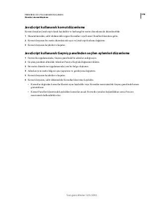 296FIREWORKS CS5 UYGULAMASINI KULLANMA
Görevleri otomatikleştirme
Son güncelleme 12/5/2010
JavaScript kullanarak komut düzenleme
Komut dosyaları JavaScript olarak kaydedilir ve herhangi bir metin düzenleyicide düzenlenebilir.
1 Masaüstünüzden, sabit diskinizdeki uygun Komutlar veya Komut Panelleri klasörüne gelin.
2 Komut dosyasını bir metin düzenleyicide açın ve JavaScript kodunu değiştirin.
3 Komut dosyasını kaydedin ve kapatın.
JavaScript kullanarak Geçmiş panelinden seçilen eylemleri düzenleme
1 Fireworks uygulamasında, Geçmiş panelinde bir adımlar aralığı seçin.
2 Geçmiş panelinin altındaki Adımları Panoya Kopyala düğmesini tıklatın.
3 Bir metin düzenleme uygulamasında yeni bir belge oluşturun.
4 Adımları yeni metin belgesi içine yapıştırın ve gerekiyorsa değiştirin.
5 Komut dosyasını kaydedin ve kapatın.
6 Komut dosyasını, sabit diskinizdeki Komutlar klasörüne kaydedin.
• Komutlar doğrudan komutlar klasörü içine kaydedilir veya Komutlar menüsündeki Geçmiş panelinde hemen
görüntülenir.
• Komut Panelleri klasöründe kaydedilen komutlar ancak Fireworks yeniden başlatıldıktan sonra Pencere
menüsünde kullanılabilir olur.
 