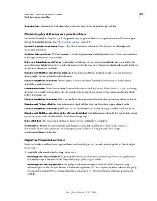 299FIREWORKS CS5 UYGULAMASINI KULLANMA
Tercihler ve klavye kısayolları
Son güncelleme 12/5/2010
Varsayılan Font Sisteminizde eksik olan belge fontlarının hangi fontla değiştirileceğini belirler.
Photoshop İçe Aktarma ve açma tercihleri
Bu tercihler Photoshop dosyaları içe aktardığınızda veya açtığınızda Fireworks uygulamasının nasıl davranacağını
belirler. Daha fazla bilgi için, bkz.“Photoshop ile çalışma” sayfa 272.
İçe Aktar İletişim Kutusunu Göster Dosya > İçe Aktar komutunu kullanarak PSD dosyaları içe aktardığınızda
seçenekleri görüntüler.
Aç İletişim Kutusunu Göster PSD dosyalarını Fireworks uygulamasına sürüklediğinizde veya Dosya > Aç komutunu
kullandığınızda seçenekleri görüntüler.
Katmanları Durumlar Arasında Paylaş İçe aktarılan her katmanı Fireworks dosyasındaki tüm durumlara ekler. Bu
seçeneğin seçimi kaldırıldıysa, Fireworks her katmanı ayrı bir duruma ekler. Animasyon olarak kullanmak istediğiniz
dosyaları içe aktarırken faydalıdır.
Düzenlenebilir Efektlere sahip Bitmap Görüntüleri İçe aktarırken bitmap görüntülerindeki efektleri düzenleme
olanağı sağlar. Bitmap görüntüleri düzenlenemez.
Düzleştirilmiş Bitmap Görüntüleri Bitmap görüntülerini ve onların efektlerini düzenlenemeyen düzleştirilmiş
görüntüler olarak içe aktarır.
Düzenlenebilir Metin Metin katmanlarını düzenlenebilir metin olarak içe aktarır. Fireworks'te üstü çizili, üst simge,
alt simge ve otomatik tireleme gibi metin biçimlendirmelerini değiştiremezsiniz. Ayrıca, kaynak metindeki bitişik
harfleri ayıramazsınız.
Düzleştirilmiş Bitmap Görüntüleri Metin katmanlarını düzenlenemeyen düzleştirilmiş görüntüler olarak içe aktarır.
Düzenlenebilir Yollar ve Efektler Şekil katmanları ve ilgili efektler üzerinde düzenleme yapma olanağı sağlar.
Düzleştirilmiş Bitmap Görüntüleri Şekil katmanlarını düzenlenemeyen düzleştirilmiş görüntüler olarak içe aktarır.
Düzenlenebilir Efektlere sahip Düzleştirilmiş Bitmap Görüntüleri Şekil katmanlarını düzleştirilmiş görüntüler olarak
içe aktarır, ancak onlarla ilişkili efektleri düzenleme olanağı sağlar.
Katman Efektleri Photoshop Canlı Efektler'ini benzer Fireworks filtreleriyle değiştirir.
Yol Maskelerini Kırpma Görünümlerini tutarak kırpma maskelerini rasterleştirir ve kaldırır. Bu maskeleri
Fireworks'te düzenlemek istiyorsanız bu seçeneğin seçimini kaldırın. Ancak, görünüm Photoshop
uygulamasındakinden farklı olur.
Başlat ve Düzenle tercihleri
Başlat ve düzenle tercihleri, harici uygulamaların nasıl başlatıldığını ve Fireworks içindeki grafikleri düzenlediğini
kontrol eder.
1 Aşağıdaki açılır menülerden herhangi birini seçin:
Harici Uygulamadan Düzenlerken Diğer uygulamalardan görüntüleri düzenlemek için Fireworks uygulamasını
kullanırken orijinal Fireworks PNG dosyasının açılıp açılmayacağını belirler.
Harici Uygulamadan En İyileştirirken Bir grafiği en iyileştirirken orijinal Fireworks PNG dosyasının açılıp
açılmayacağını belirler. Bu ayar, bu tercihi Fireworks uygulamasında farklı biçimde ayarlamış olsanız bile, grafiği
her zaman bir kaynak PNG sormadan otomatik olarak açan ve en iyileştiren Director uygulaması için geçerli
değildir.
 