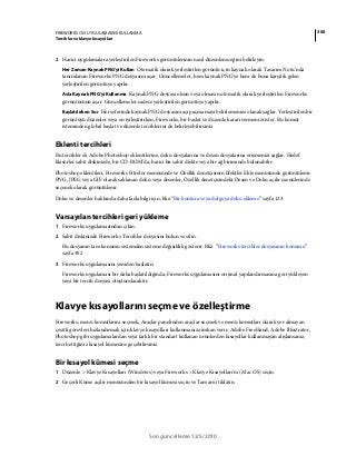 300FIREWORKS CS5 UYGULAMASINI KULLANMA
Tercihler ve klavye kısayolları
Son güncelleme 12/5/2010
2 Harici uygulamalara yerleştirilen Fireworks görüntülerinin nasıl düzenleneceğini belirleyin:
Her Zaman Kaynak PNG'yi Kullan Otomatik olarak yerleştirilen görüntü için kaynak olarak Tasarım Notu’nda
tanımlanan Fireworks PNG dosyasını açar. Güncellemeler, hem kaynak PNG'ye hem de buna karşılık gelen
yerleştirilen görüntüye yapılır.
Asla Kaynak PNG'yi Kullanma Kaynak PNG dosyası olsun veya olmasın otomatik olarak yerleştirilen Fireworks
görüntüsünü açar. Güncellemeler sadece yerleştirilen görüntüye yapılır.
Başlatılırken Sor Her seferinde kaynak PNG dosyasını açıp açmamayı belirlemenize olanak sağlar. Yerleştirilen bir
görüntüyü düzenler veya en iyileştirirken, Fireworks, bir başlat ve düzenle kararı vermenizi ister. Bu komut
isteminden global başlat ve düzenle tercihlerini de belirleyebilirsiniz.
Eklenti tercihleri
Bu tercihler ek Adobe Photoshop eklentilerine, doku dosyalarına ve desen dosyalarına erişmenizi sağlar. Hedef
klasörler sabit diskinizde, bir CD-ROM'da, harici bir sabit diskte veya bir ağ biriminde bulunabilir.
Photoshop eklentileri, Fireworks Fitreler menüsünde ve Özellik denetçisinin Efektler Ekle menüsünde görüntülenir.
PNG, JPEG veya GIF olarak saklanan doku veya desenler, Özellik denetçisindeki Desen ve Doku açılır menülerinde
seçenek olarak görüntülenir.
Doku ve desenler hakkında daha fazla bilgi için, bkz.“Bir kontura veya dolguya doku ekleme” sayfa 123.
Varsayılan tercihleri geri yükleme
1 Fireworks uygulamasından çıkın.
2 Sabit diskinizde Fireworks Tercihler dosyasını bulun ve silin.
Bu dosyanın tam konumu sistemden sisteme değişiklik gösterir. Bkz. “Fireworks tercihler dosyasının konumu”
sayfa 302
3 Fireworks uygulamasını yeniden başlatın.
Fireworks uygulaması bir daha başlatıldığında, Fireworks uygulamasını orijinal yapılandırmasına geri yükleyen
yeni bir tercih dosyası oluşturulacaktır.
Klavye kısayollarını seçme ve özelleştirme
Fireworks, menü komutlarını seçmek, Araçlar panelinden araçlar seçmek ve menü komutları olarak yer almayan
çeşitli görevleri hızlandırmak için klavye kısayolları kullanmanıza imkan verir. Adobe FreeHand, Adobe Illustrator,
Photoshop gibi uygulamalardan veya farklı bir standart kullanan ürünlerden kısayollar kullanmayan alışkınsanız,
tercih ettiğiniz kısayol kümesine geçebilirsiniz.
Bir kısayol kümesi seçme
1 Düzenle > Klavye Kısayolları (Windows) veya Fireworks > Klavye Kısayolları'nı (Mac OS) seçin.
2 Geçerli Küme açılır menüsünden bir kısayol kümesi seçin ve Tamam'ı tıklatın.
 