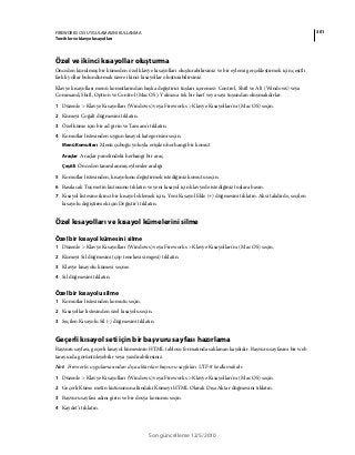 301FIREWORKS CS5 UYGULAMASINI KULLANMA
Tercihler ve klavye kısayolları
Son güncelleme 12/5/2010
Özel ve ikinci kısayollar oluşturma
Önceden kurulmuş bir kümeden özel klavye kısayolları oluşturabilirsiniz ve bir eylemi gerçekleştirmek için çeşitli
farklı yollar bulundurmak üzere ikinci kısayollar oluşturabilirsiniz.
Klavye kısayolları menü komutlarından başka değiştirici tuşları içeremez: Control, Shift ve Alt (Windows) veya
Command, Shift, Option ve Control (Mac OS). Yalnızca tek bir harf veya sayı tuşundan oluşmalıdırlar.
1 Düzenle > Klavye Kısayolları (Windows) veya Fireworks > Klavye Kısayolları'nı (Mac OS) seçin.
2 Kümeyi Çoğalt düğmesini tıklatın.
3 Özel küme için bir ad girin ve Tamam'ı tıklatın.
4 Komutlar listesinden uygun kısayol kategorisini seçin.
Menü Komutları Menü çubuğu yoluyla erişilen herhangi bir komut
Araçlar Araçlar panelindeki herhangi bir araç.
Çeşitli Önceden tanımlanmış eylemler aralığı
5 Komutlar listesinden, kısayolunu değiştirmek istediğiniz komutu seçin.
6 Basılacak Tuş metin kutusunu tıklatın ve yeni kısayol için klavyede istediğiniz tuşlara basın.
7 Kısayol listesine ikinci bir kısayol eklemek için, Yeni Kısayol Ekle (+) düğmesini tıklatın. Aksi takdirde, seçilen
kısayolu değiştirmek için Değiştir'i tıklatın.
Özel kısayolları ve kısayol kümelerini silme
Özel bir kısayol kümesini silme
1 Düzenle > Klavye Kısayolları (Windows) veya Fireworks > Klavye Kısayolları'nı (Mac OS) seçin.
2 Kümeyi Sil düğmesini (çöp tenekesi simgesi) tıklatın.
3 Klavye kısayolu kümesi seçme.
4 Sil düğmesini tıklatın.
Özel bir kısayolu silme
1 Komutlar listesinden komutu seçin.
2 Kısayollar listesinden özel kısayolu seçin.
3 Seçilen Kısayolu Sil (-) düğmesini tıklatın.
Geçerli kısayol seti için bir başvuru sayfası hazırlama
Başvuru sayfası, geçerli kısayol kümesinin HTML tablosu formatında saklanan kaydıdır. Başvuru sayfasını bir web
tarayıcıda görüntüleyebilir veya yazdırabilirsiniz.
Not: Fireworks uygulamasından dışa aktarılan başvuru sayfaları UTF-8 kodlamalıdır.
1 Düzenle > Klavye Kısayolları (Windows) veya Fireworks > Klavye Kısayolları'nı (Mac OS) seçin.
2 Geçerli Küme metin kutusunun altındaki Kümeyi HTML Olarak Dışa Aktar düğmesini tıklatın.
3 Başvuru sayfası adını girin ve bir dosya konumu seçin.
4 Kaydet'i tıklatın.
 