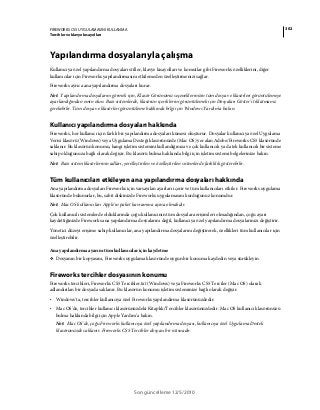 302FIREWORKS CS5 UYGULAMASINI KULLANMA
Tercihler ve klavye kısayolları
Son güncelleme 12/5/2010
Yapılandırma dosyalarıyla çalışma
Kullanıcıya özel yapılandırma dosyaları stiller, klavye kısayolları ve komutlar gibi Fireworks özelliklerini, diğer
kullanıcılar için Fireworks yapılandırmasını etkilemeden özelleştirmenizi sağlar.
Fireworks ayrıca ana yapılandırma dosyaları kurar.
Not: Yapılandırma dosyalarını görmek için, Klasör Görünümü seçeneklerinizin tüm dosya ve klasörleri görüntülemeye
ayarlandığından emin olun. Bazı sistemlerde, klasörün içeriklerini görüntülemek için Dosyaları Göster'i tıklatmanız
gerekebilir. Tüm dosya ve klasörleri görüntüleme hakkında bilgi için Windows Yardım'a bakın.
Kullanıcı yapılandırma dosyaları hakkında
Fireworks, her kullanıcı için farklı bir yapılandırma dosyaları kümesi oluşturur. Dosyalar kullanıcıya özel Uygulama
Verisi klasörü (Windows) veya Uygulama Desteği klasörünüzde (Mac OS) yer alan Adobe/Fireworks CS5 klasöründe
saklanır. Bu klasörün konumu, hangi işletim sistemini kullandığınıza ve çok kullanıcılı ya da tek kullanıcılı bir sisteme
sahip olduğunuza bağlı olarak değişir. Bu klasörü bulma hakkında bilgi için işletim sistemi belgelerinize bakın.
Not: Bazı sistem klasörlerinin adları, yerelleştirilen ve özelleştirilen sistemlerde farklılık gösterebilir.
Tüm kullanıcıları etkileyen ana yapılandırma dosyaları hakkında
Ana yapılandırma dosyaları Fireworks için varsayılan ayarları içerir ve tüm kullanıcıları etkiler. Fireworks uygulama
klasöründe bulunurlar, bu, sabit diskinizde Fireworks uygulamasını kurduğunuz konumdur.
Not: Mac OS kullanıcıları Apple'ın paket kavramına aşina olmalıdır.
Çok kullanıcılı sistemlerde olduklarında çoğu kullanıcının tüm dosyalara erişimleri olmadığından, çoğu ayarı
kaydettiğinizde Fireworks ana yapılandırma dosyalarını değil, kullanıcıya özel yapılandırma dosyalarınızı değiştirir.
Yönetici düzeyi erişime sahip kullanıcılar, ana yapılandırma dosyalarını değiştirerek, özellikleri tüm kullanıcılar için
özelleştirebilir.
Ana yapılandırma ayarını tüm kullanıcılar için kaydetme
❖ Dosyanın bir kopyasını, Fireworks uygulama klasöründe uygun bir konuma kaydedin veya sürükleyin.
Fireworks tercihler dosyasının konumu
Fireworks tercihleri, Fireworks CS5 Tercihler.txt (Windows) veya Fireworks CS5 Terciler (Mac OS) olarak
adlandırılan bir dosyada saklanır. Bu klasörün konumu işletim sisteminize bağlı olarak değişir.
• Windows'ta, tercihler kullanıcıya özel Fireworks yapılandırma klasörünüzdedir.
• Mac OS'de, tercihler kullanıcı klasörünüzdeki Kitaplık/Tercihler klasörünüzdedir. Mac OS kullanıcı klasörünüzü
bulma hakkında bilgi için Apple Yardım’a bakın.
Not: Mac OS'de, çoğu Fireworks kullanıcıya özel yapılandırma dosyası, kullanıcıya özel Uygulama Destek
klasörünüzde saklanır. Fireworks CS5 Tercihler dosyası bir istisnadır.
 