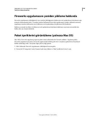 303FIREWORKS CS5 UYGULAMASINI KULLANMA
Tercihler ve klavye kısayolları
Son güncelleme 12/5/2010
Fireworks uygulamasını yeniden yükleme hakkında
Fireworks uygulamasını yüklediğinizde veya yeniden yüklediğinizde, kullanıcıya özel yapılandırma dosyalarınız çoğu
sistemde dokunulmadan kalır. Varsayılan ayarları kullanarak Fireworks uygulamasını yeniden yüklemek isterseniz,
uygulamayı yeniden yüklemeden önce kullanıcıya özel yapılandırma dosyalarınızı elle silmelisiniz.
Kaldırma sırasında tercihleri ve kullanıcıya özel yapılandırma dosyalarını kaldırmayı seçerseniz, sistemdeki tüm
kullanıcılar için dosyalar kaldırılır.
Paket içeriklerini görüntüleme (yalnızca Mac OS)
Mac OS'de, Fireworks uygulama programı paketi olarak adlandırılan bir formatta yüklenir. Uygulama paketi,
Fireworks uygulama dosyasının, Fireworks uygulamasıyla birlikte gelen tüm varsayılan yapılandırma dosyalarıyla
birlikte saklandığı yerdir. Varsayılan değer paket içeriği gizlenir.
1 Sabit diskinizde Fireworks uygulamasını yüklediğiniz konuma gelin.
2 Fireworks CS5 simgesini Control tuşunu basılı tutup tıklatın ve Paket İçeriklerini Göster'i seçin.
 