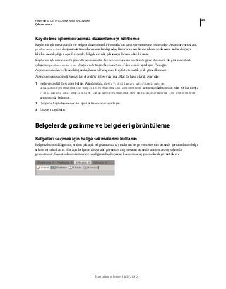 25FIREWORKS CS5 UYGULAMASINI KULLANMA
Çalışma alanı
Son güncelleme 12/5/2010
Kaydetme işlemi sırasında düzenlemeyi kilitleme
Kaydetme işlemi sırasında bir belgeyi düzenlemek Fireworks'ün yanıt vermemesine neden olur. AsynchronousSave,
preferences.txt dosyasında true olarak ayarlandığında, Fireworks kaydetme işlemi sonlanana kadar dosyayı
kilitler. Ancak, diğer açık Fireworks belgelerinizde çalışmaya devam edebilirsiniz.
Kaydetme işlemi sırasında güncellenen nesneler AsynchronousSave modunda güncellenmez. Bu gibi nesnelerle
çalışırken preferences.txt dosyasında AsynchronousSave=false olarak ayarlayın. Örneğin,
AsynchronousSave=True olduğunda, Zaman Damgasını Kaydet otomatik şekli güncellenmez.
Asynchronous seçeneği varsayılan olarak Windows'da true, Mac'de false olarak ayarlıdır.
1 preferences.txt dosyasını bulun. Windows'da, dosya <kullanıcı adı>Application
DataAdobeFireworks CS5EnglishFireworks CS5 Preferences konumunda bulunur. Mac OS'da, dosya
<kullanıcı adı>Application DataAdobeFireworks CS5EnglishFireworks CS5 Preferences
konumunda bulunur.
2 Dosyada AsynchronousSave öğesini true olarak ayarlayın.
3 Dosyayı kaydedin.
Belgelerde gezinme ve belgeleri görüntüleme
Belgeleri seçmek için belge sekmelerini kullanın
Belgeniz büyütüldüğünde, birden çok açık belge arasında taşımak için belge penceresinin üstünde görüntülenen belge
sekmelerini kullanın. Her açık belgenin dosya adı, görünüm düğmesinin üstünde konumlanmış sekmede
görüntülenir. Fareyi sekmenin üzerine taşıdığınızda, dosyanın konumu araç ipucu olarak görüntülenir.
 