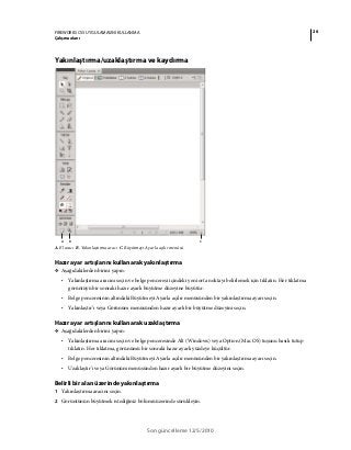 26FIREWORKS CS5 UYGULAMASINI KULLANMA
Çalışma alanı
Son güncelleme 12/5/2010
Yakınlaştırma/uzaklaştırma ve kaydırma
A. El aracı B. Yakınlaştırma aracı C. Büyütmeyi Ayarla açılır menüsü
Hazır ayar artışlarını kullanarak yakınlaştırma
❖ Aşağıdakilerden birini yapın:
• Yakınlaştırma aracını seçin ve belge penceresi içindeki yeni orta noktayı belirlemek için tıklatın. Her tıklatma
görüntüyü bir sonraki hazır ayarlı büyütme düzeyine büyütür.
• Belge penceresinin altındaki Büyütmeyi Ayarla açılır menüsünden bir yakınlaştırma ayarı seçin.
• Yakınlaştır’ı veya Görünüm menüsünden hazır ayarlı bir büyütme düzeyini seçin.
Hazır ayar artışlarını kullanarak uzaklaştırma
❖ Aşağıdakilerden birini yapın:
• Yakınlaştırma aracını seçin ve belge penceresinde Alt (Windows) veya Option (Mac OS) tuşunu basılı tutup
tıklatın. Her tıklatma, görünümü bir sonraki hazır ayarlı yüzdeye küçültür.
• Belge penceresinin altındaki Büyütmeyi Ayarla açılır menüsünden bir yakınlaştırma ayarı seçin.
• Uzaklaştır’ı veya Görünüm menüsünden hazır ayarlı bir büyütme düzeyini seçin.
Belirli bir alan üzerinde yakınlaştırma
1 Yakınlaştırma aracını seçin.
2 Görüntünün büyütmek istediğiniz bölümü üzerinde sürükleyin.
A CB
 