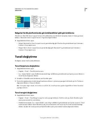 28FIREWORKS CS5 UYGULAMASINI KULLANMA
Çalışma alanı
Son güncelleme 12/5/2010
Tam Ekran ve taslak modları
Belgeleri farklı platformlarda görüntülendikleri gibi görüntüleme
Windows ve Mac OSX Snow Leopard version 10.6 platformları, monitörlerde varsayılan olarak 2.2 ekran gamması
kullanır. Macintosh (Snow Leopard öncesi) 1.8 gamma değeri kullanır.
❖ Aşağıdakilerden birini yapın:
• Belgeyi Macintosh'ta (Snow Leopard öncesi) görüntülendiği gibi Windows'da görüntülemek için Görünüm >
Gamma 1.8 seçeneğini seçin.
• Belgeyi Mac'te (Snow Leopard öncesi) görüntülendiği gibi Macintosh®'ta görüntülemek için Görünüm >
Gamma 1.8 seçeneğini seçin.
Tuvali değiştirme
İstediğiniz zaman tuvali ayarlayabilirsiniz.
Tuval boyutunu değiştirme
1 Aşağıdakilerden birini yapın:
• Değiştir > Tuval > Tuval Boyutu’nu seçin.
• Seç > Seçimi Kaldır’ı seçin, Özellik denetçisinde belge özelliklerini görüntülemek için İşaretçi aracını tıklatın ve
Tuval Boyutu düğmesini tıklatın.
2 Genişlik ve Yükseklik metin kutularına yeni boyutları girin.
3 Fireworks uygulamasının tuvalin hangi kenarlarına ekleme ve çıkarma yapacağını belirlemek için bir Tutturucu
düğmesini tıklatın ve Tamam’ı tıklatın.
Not: Varsayılan değer olarak, orta tutturucu seçilidir; bu, tuval boyutuna yapılan değişikliklerin bütün kenarlara
yapıldığını belirtir.
Tuval rengini değiştirme
❖ Aşağıdakilerden birini yapın:
• Değiştir > Tuval > Tuval Rengi’ni seçip bir renk seçeneği belirleyin. Özel bir renk için, Renk Örnekleri açılır
menü penceresinde bir renk tıklatın.
• Özellik denetçisinden, Seç > Seçimi Kaldır’ı seçin, belge özelliklerini görüntülemek için İşaretçi aracını ve Tuval
renk kutusunu tıklatın. Renk Örnekleri açılır penceresinden bir renk seçin veya bir renk üzerinde damlalığı
tıklatın. Saydam bir tuval seçmek için Renk Örnekleri açılır penceresinde Saydam düğmesini tıklatın.
 