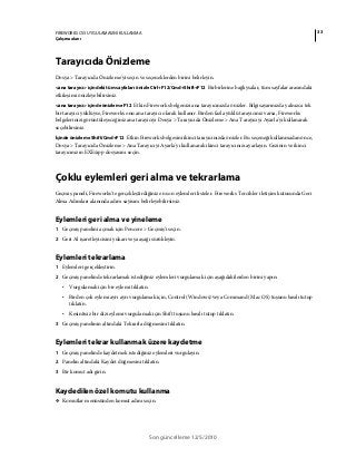 33FIREWORKS CS5 UYGULAMASINI KULLANMA
Çalışma alanı
Son güncelleme 12/5/2010
Tarayıcıda Önizleme
Dosya > Tarayıcıda Önizleme'yi seçin ve seçeneklerden birini belirleyin.
<ana tarayıcı> içindeki tüm sayfaları önizle Ctrl+F12/Cmd+Shift+F12 Birbirlerine bağlıysalar, tüm sayfalar arasındaki
etkileşimi önizleyebilirsiniz.
<ana tarayıcı> içinde önizleme F12 Etkin Fireworks belgenizi ana tarayıcınızda önizler. Bilgisayarınızda yalnızca tek
bir tarayıcı yüklüyse, Fireworks onu ana tarayıcı olarak kullanır. Birden fazla yüklü tarayıcınız varsa, Fireworks
belgelerinizi görüntüleyeceğiniz ana tarayıcıyı Dosya > Tarayıcıda Önizleme > Ana Tarayıcıyı Ayarla'yı kullanarak
seçebilirsiniz.
İçinde önizleme Shift/Cmd+F12 Etkin Fireworks belgesini ikinci tarayıcınızda önizler. Bu seçeneği kullanmadan önce,
Dosya > Tarayıcıda Önizleme > Ana Tarayıcıyı Ayarla'yı kullanarak ikinci tarayıcınızı ayarlayın. Gezinin ve ikinci
tarayıcınızın EXE/app dosyasını seçin.
Çoklu eylemleri geri alma ve tekrarlama
Geçmiş paneli, Fireworks'te gerçekleştirdiğiniz en son eylemleri listeler. Fireworks Tercihler iletişim kutusunda Geri
Alma Adımları alanında adım sayısını belirleyebilirsiniz.
Eylemleri geri alma ve yineleme
1 Geçmiş panelini açmak için Pencere > Geçmiş’i seçin.
2 Geri Al işaretleyicisini yukarı veya aşağı sürükleyin.
Eylemleri tekrarlama
1 Eylemleri gerçekleştirin.
2 Geçmiş panelinde tekrarlamak istediğiniz eylemleri vurgulamak için aşağıdakilerden birini yapın:
• Vurgulamak için bir eylemi tıklatın.
• Birden çok eylemi ayrı ayrı vurgulamak için, Control (Windows) veya Command (Mac OS) tuşunu basılı tutup
tıklatın.
• Kesintisiz bir dizi eylemi vurgulamak için Shift tuşunu basılı tutup tıklatın.
3 Geçmiş panelinin altındaki Tekrarla düğmesini tıklatın.
Eylemleri tekrar kullanmak üzere kaydetme
1 Geçmiş panelinde kaydetmek istediğiniz eylemleri vurgulayın.
2 Panelin altındaki Kaydet düğmesini tıklatın.
3 Bir komut adı girin.
Kaydedilen özel komutu kullanma
❖ Komutlar menüsünden komut adını seçin.
 