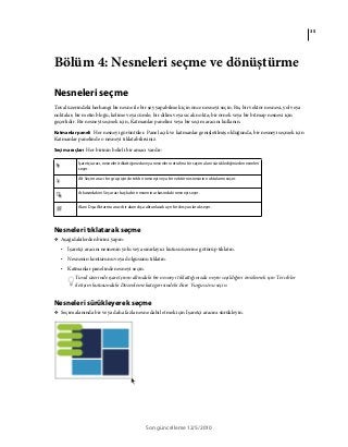 35
Son güncelleme 12/5/2010
Bölüm 4: Nesneleri seçme ve dönüştürme
Nesneleri seçme
Tuval üzerindeki herhangi bir nesne ile bir şey yapabilmek için önce nesneyi seçin. Bu, bir vektör nesnesi, yol veya
noktalar; bir metin bloğu, kelime veya cümle; bir dilim veya sıcak nokta; bir örnek veya bir bitmap nesnesi için
geçerlidir. Bir nesneyi seçmek için, Katmanlar panelini veya bir seçim aracını kullanın.
Katmanlar paneli Her nesneyi görüntüler. Panel açık ve katmanlar genişletilmiş olduğunda, bir nesneyi seçmek için
Katmanlar panelinde o nesneyi tıklatabilirsiniz.
Seçim araçları Her birinin belirli bir amacı vardır:
Nesneleri tıklatarak seçme
❖ Aşağıdakilerden birini yapın:
• İşaretçi aracını nesnenin yolu veya sınırlayıcı kutusu üzerine götürüp tıklatın.
• Nesnenin konturunu veya dolgusunu tıklatın.
• Katmanlar panelinde nesneyi seçin.
Tuval üzerinde işaretçinin altındaki bir nesneyi tıklattığınızda neyin seçildiğini önizlemek için Tercihler
iletişim kutusundaki Düzenleme kategorisindeki Fare Vurgusu'nu seçin.
Nesneleri sürükleyerek seçme
❖ Seçim alanında bir veya daha fazla nesne dahil etmek için İşaretçi aracını sürükleyin.
İşaretçi aracı, nesneleri tıklattığınızda veya nesnelerin etrafına bir seçim alanı sürüklediğinizde nesneleri
seçer.
Alt Seçim aracı bir grup içinde tek bir nesneyi veya bir vektör nesnesinin noktalarını seçer.
Arkasındakini Seç aracı başka bir nesnenin arkasındaki nesneyi seçer.
Alanı Dışa Aktarma aracı bir alanı dışa aktarılacak ayrı bir dosya olarak seçer.
 